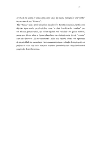 37




envolvida na leitura de um poema como sendo da mesma natureza de um “sonho”
ou, no caso, de um “devaneio”;
5) a “Balada” leva a efeito um estudo das emoções durante esse estado, tendo como
objetivo lograr aquilo que ele definiu como “verdade dramática das emoções”; que
um de seus grandes temas, que talvez reponda pela “unidade” dos gestos poéticos,
possa ser a dúvida sobre se é possível conhecer na existência outro tipo de “verdade”
além das “emoções”, ou do “sentimento”; e que esse objetivo condiz com o primado
da subjetividade no romantismo e com sua concomitante exaltação do sentimento em
prejuízo da razão e de ideias acerca de esquemas preestabelecidos e lógicos visando à
progressão do conhecimento.
 