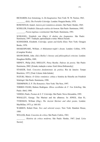 371




RICHARDS, Ivor Armstrong. A. On Imagination. New York: W. W. Norton, 1963.
________. (Ed.). The Portable Coleridge. London: Penguin Books, 1978.
ROSENFELD, Anatol. Autores pré-românticos alemães. São Paulo: Herder, 1965.
SCHILLER, Friedrich. Educação estética do homem. São Paulo: Iluminuras, 1995.
________. Poesia ingênua e sentimental. São Paulo: Iluminuras, 1991.

SCHLEGEL, Friedrich von (Org.). O dialeto dos fragmentos. São Paulo:
Iluminuras, 1997. Tradução, apresentação e notas: Márcio Suzuki.
SCHNEIDER, Elizabeth. Coleridge, opium and Kubla Khan. New York: Octagon
Books, 1970.
SHAKESPEARE, William. A Midsummer-night’s dream. London: Collins, 1978.
(Complete Works)
SHAWCROSS, John. (Ed.) Shelley’s literary and philosophical criticism. London:
Houghton Mifflin, 1909.
SIDNEY, Philip [Sir]; SHELLEY, Percy Bysshe. Defesas da poesia. São Paulo:
Iluminuras, 2002. [Estudo, tradução e notas: Enid Abreu Dobranszky]
STAIGER, Emil. Conceitos fundamentais da poética. Rio de Janeiro: Tempo
Brasileiro, 1972. [Trad. Celeste Aída Galeão]
SUZUKI, Márcio. O Gênio romântico: crítica e história da filosofia em Friedrich
Schelegel. São Paulo: Iluminuras, 1998.
THOMPSON, E. P. The Romantics. New York: The New, 1997.
TORRES FILHO, Rubens Rodrigues. Obras escolhidas de F. Von Schelling. São
Paulo: Abril, 1980.
VIZIOLI, Paulo. Poemas de S. T. Coleridge. São Paulo: Nova Alexandria, 1995.
WHALLEY, George. The Mariner and the albatross. In: JONES, Alun R.;
TYDEMAN, William (Org.). The Ancient Mariner and other poems. London:
MacMillan, 1973. p. 160-183.
WARREN, Robert Penn. New and selected essays. New York: Random House,
1989.
WELLEK, René. Conceitos de crítica. São Paulo: Cultrix, 1963.
________. História da crítica moderna. São Paulo: Herder, 1967. [trad. Lívio
Xavier]
 