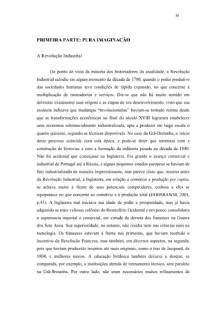 38




PRIMEIRA PARTE: PURA IMAGINAÇÃO


A Revolução Industrial


       Do ponto de vista da maioria dos historiadores da atualidade, a Revolução
Industrial eclodiu em algum momento da década de 1780, quando o poder produtivo
das sociedades humanas teve condições de rápida expansão, no que concerne à
multiplicação de mercadorias e serviços. Diz-se que não há muito sentido em
delimitar exatamente suas origens e as etapas de seu desenvolvimento, visto que sua
essência indicava que mudanças “revolucionárias” haviam-se tornado norma desde
que as transformações econômicas no final do século XVIII lograram estabelecer
uma economia substancialmente industrializada, apta a produzir em larga escala o
quanto quisesse, segundo as técnicas disponíveis. No caso da Grã-Bretanha, o início
deste processo coincide com esta época, e pode-se dizer que terminou com a
construção de ferrovias e com a formação da indústria pesada na década de 1840.
Não foi acidental que começasse na Inglaterra. Era grande o avanço comercial e
industrial de Portugal até a Rússia, e alguns pequenos estados europeus se haviam de
fato industrializado de maneira impressionante, mas parece claro que, mesmo antes
da Revolução Industrial, a Inglaterra, em relação a comércio e produção per capita,
se achava muito à frente de seus potenciais competidores, embora a eles se
equiparasse no que concerne ao comércio e à produção total (HOBSBAWM, 2001,
p.45). A Inglaterra mal iniciava sua idade de poder e prosperidade, mas já havia
adquirido as mais valiosas colônias do Hemisfério Ocidental e em pouco consolidaria
a supremacia imperial e comercial, em virtude da derrota dos franceses na Guerra
dos Sete Anos. Sua superioridade, no entanto, não residia nem nas ciências nem na
tecnologia. Os franceses estavam à frente nas primeiras, que haviam recebido o
incentivo da Revolução Francesa, mas também, em diversos aspectos, na segunda,
pois que haviam produzido inventos até mais originais, como o tear de Jacquard, de
1804, e melhores navios. A educação britânica também deixava a desejar, se
comparada, por exemplo, a instituições alemãs de treinamento técnico, sem paralelo
na Grã-Bretanha. Por outro lado, não eram necessários muitos refinamentos de
 