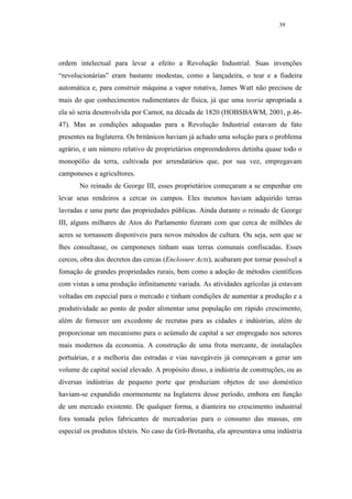 39




ordem intelectual para levar a efeito a Revolução Industrial. Suas invenções
“revolucionárias” eram bastante modestas, como a lançadeira, o tear e a fiadeira
automática e, para construir máquina a vapor rotativa, James Watt não precisou de
mais do que conhecimentos rudimentares de física, já que uma teoria apropriada a
ela só seria desenvolvida por Carnot, na década de 1820 (HOBSBAWM, 2001, p.46-
47). Mas as condições adequadas para a Revolução Industrial estavam de fato
presentes na Inglaterra. Os britânicos haviam já achado uma solução para o problema
agrário, e um número relativo de proprietários empreendedores detinha quase todo o
monopólio da terra, cultivada por arrendatários que, por sua vez, empregavam
camponeses e agricultores.
       No reinado de George III, esses proprietários começaram a se empenhar em
levar seus rendeiros a cercar os campos. Eles mesmos haviam adquirido terras
lavradas e uma parte das propriedades públicas. Ainda durante o reinado de George
III, alguns milhares de Atos do Parlamento fizeram com que cerca de milhões de
acres se tornassem disponíveis para novos métodos de cultura. Ou seja, sem que se
lhes consultasse, os camponeses tinham suas terras comunais confiscadas. Esses
cercos, obra dos decretos das cercas (Enclosure Acts), acabaram por tornar possível a
fomação de grandes propriedades rurais, bem como a adoção de métodos científicos
com vistas a uma produção infinitamente variada. As atividades agrícolas já estavam
voltadas em especial para o mercado e tinham condições de aumentar a produção e a
produtividade ao ponto de poder alimentar uma população em rápido crescimento,
além de fornecer um excedente de recrutas para as cidades e indústrias, além de
proporcionar um mecanismo para o acúmulo de capital a ser empregado nos setores
mais modernos da economia. A construção de uma frota mercante, de instalações
portuárias, e a melhoria das estradas e vias navegáveis já começavam a gerar um
volume de capital social elevado. A propósito disso, a indústria de construções, ou as
diversas indústrias de pequeno porte que produziam objetos de uso doméstico
haviam-se expandido enormemente na Inglaterra desse período, embora em função
de um mercado existente. De qualquer forma, a dianteira no crescimento industrial
fora tomada pelos fabricantes de mercadorias para o consumo das massas, em
especial os produtos têxteis. No caso da Grã-Bretanha, ela apresentava uma indústria
 