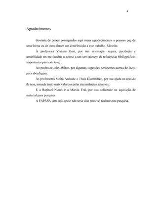 4




Agradecimentos


       Gostaria de deixar consignados aqui meus agradecimentos a pessoas que de
uma forma ou de outra deram sua contribuição a este trabalho. São elas:
       À professora Viviana Bosi, por sua orientação segura, paciência e
amabilidade em me facultar o acesso a um sem-número de referências bibliográficas
importantes para esta tese;
       Ao professor John Milton, por algumas sugestões pertinentes acerca de focos
para abordagem;
       Às professoras Moira Andrade e Thaís Giammarco, por sua ajuda na revisão
da tese, tornada tanto mais valorosa pelas circuntâncias adversas;
       E a Raphael Nunes e a Márcia Frai, por sua solicitude na aquisição de
material para pesquisa.
       A FAPESP, sem cujo apoio não teria sido possível realizar esta pesquisa.
 