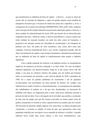 41




que transformaria as indústrias de bens de capital – a ferrovia –, já que as minas de
carvão não só careciam de máquinas a vapor em grande número como também de
transportes eficientes que o levassem do fundo das minas até a superfície e, de lá, o
carregassem até os pontos de embarque (HOBSBAWM, 2001, p.60). Aliás, nenhuma
outra inovação da Revolução Industrial causaria tanta admiração quanto a ferrovia, o
único produto da industrialização do século XIX que haveria de ser absorvido pelo
imaginário das artes. Afinal de contas, a ferrovia possibilitava o acesso a países até
então isolados do mercado mundial, em razão dos altos custos de transporte, e
propiciava um aumento enorme da velocidade de comunicação e do transporte de
produtos por terra. Do ponto de vista econômico, seus custos altos eram uma
vantagem. Ferrovias demandavam ferro e aço, carvão, maquinaria pesada, mão de
obra e investimentos de capital, o que ensejava justamente a demanda necessária para
que as indústrias de bens de capital se transformassem tanto quanto a indústria
algodoeira.
       Com a rápida expansão do comércio e da indústria, porém, as consequências
negativas do progresso já haviam começado a se fazer sentir. No caso da própria
indústria algodoeira, seu desenvolvimento, longe de se dar sereno, havia sido tão
amplo, e seu peso no comércio exterior, tão grande, que ela acabou por dominar
todos os movimentos da economia e, por volta da década de 1830 e princípios de
1840, foi a causa de grandes problemas de crescimento e até de agitações
revolucionárias sem precedentes em outro período da história. Na verdade, essa
indústria havia criado a miséria e o descontentamento. A consequência da espoliação
dos trabalhadores só poderia ser a de que eles, desalentados, ou deixassem de
trabalhar com afinco, ou imigrassem para o norte, onde novas indústrias estavam à
procura de mão de obra. Com a ab-rogação da lei de Isabel, que proibia a construção
de uma casa de campo sem que lhe fossem reservados ao menos quatro acres de
jardim, começaram a se formar os slums, aqueles bairros de casebres que até o século
XX haveriam de desonrar cidades inglesas. Por causa disso, as aldeias desapareciam
velozmente, e cresciam as cidades. O norte do país, que apresentava antes uma
população reduzida, por essa época viu-se saturado de mineiros e tecelões. A grande
indústria havia criado duas novas classes: a dos ricos manufatureiros, cujo
 