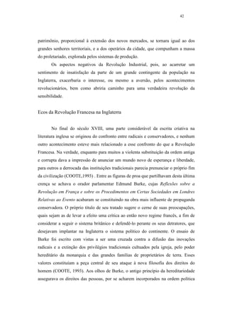 42




patrimônio, proporcional à extensão dos novos mercados, se tornara igual ao dos
grandes senhores territoriais, e a dos operários da cidade, que compunham a massa
do proletariado, explorada pelos sistemas de produção.
       Os aspectos negativos da Revolução Industrial, pois, ao acarretar um
sentimento de insatisfação da parte de um grande contingente da população na
Inglaterra, exacerbaria o interesse, ou mesmo a aversão, pelos acontecimentos
revolucionários, bem como abriria caminho para uma verdadeira revolução da
sensibilidade.


Ecos da Revolução Francesa na Inglaterra


       No final do século XVIII, uma parte considerável da escrita criativa na
literatura inglesa se originou do confronto entre radicais e conservadores, e nenhum
outro acontecimento esteve mais relacionado a esse confronto do que a Revolução
Francesa. Na verdade, enquanto para muitos a violenta substituição da ordem antiga
e corrupta dava a impressão de anunciar um mundo novo de esperança e liberdade,
para outros a derrocada das instituições tradicionais parecia prenunciar o próprio fim
da civilização (COOTE,1993) . Entre as figuras de proa que partilhavam desta última
crença se achava o orador parlamentar Edmund Burke, cujas Reflexões sobre a
Revolução em França e sobre os Procedimentos em Certas Sociedades em Londres
Relativas ao Evento acabaram se constituindo na obra mais influente de propaganda
conservadora. O próprio título de seu tratado sugere o cerne de suas preocupações,
quais sejam as de levar a efeito uma crítica ao então novo regime francês, a fim de
considerar a seguir o sistema britânico e defendê-lo perante os seus detratores, que
desejavam implantar na Inglaterra o sistema político do continente. O ensaio de
Burke foi escrito com vistas a ser uma cruzada contra a difusão das inovações
radicais e a extinção dos privilégios tradicionais cultuados pela igreja, pelo poder
hereditário da monarquia e das grandes famílias de proprietários de terra. Esses
valores constituíam a peça central de seu ataque à nova filosofia dos direitos do
homem (COOTE, 1993). Aos olhos de Burke, o antigo princípio da hereditariedade
assegurava os direitos das pessoas, por se acharem incorporados na ordem política
 
