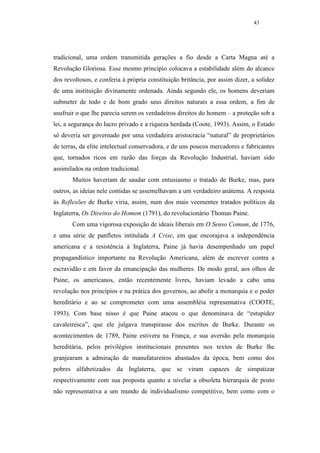 43




tradicional, uma ordem transmitida gerações a fio desde a Carta Magna até a
Revolução Gloriosa. Esse mesmo princípio colocava a estabilidade além do alcance
dos revoltosos, e conferia à própria constituição britância, por assim dizer, a solidez
de uma instituição divinamente ordenada. Ainda segundo ele, os homens deveriam
submeter de todo e de bom grado seus direitos naturais a essa ordem, a fim de
usufruir o que lhe parecia serem os verdadeiros direitos do homem – a proteção sob a
lei, a segurança do lucro privado e a riqueza herdada (Coote, 1993). Assim, o Estado
só deveria ser governado por uma verdadeira aristocracia “natural” de proprietários
de terras, da elite intelectual conservadora, e de uns poucos mercadores e fabricantes
que, tornados ricos em razão das forças da Revolução Industrial, haviam sido
assimilados na ordem tradicional.
       Muitos haveriam de saudar com entusiasmo o tratado de Burke, mas, para
outros, as ideias nele contidas se assemelhavam a um verdadeiro anátema. A resposta
às Reflexões de Burke viria, assim, num dos mais veementes tratados políticos da
Inglaterra, Os Direitos do Homem (1791), do revolucionário Thomas Paine.
       Com uma vigorosa exposição de ideais liberais em O Senso Comum, de 1776,
e uma série de panfletos intitulada A Crise, em que encorajava a independência
americana e a resistência à Inglaterra, Paine já havia desempenhado um papel
propagandístico importante na Revolução Americana, além de escrever contra a
escravidão e em favor da emancipação das mulheres. De modo geral, aos olhos de
Paine, os americanos, então recentemente livres, haviam levado a cabo uma
revolução nos princípios e na prática dos governos, ao abolir a monarquia e o poder
hereditário e ao se comprometer com uma assembléia representativa (COOTE,
1993). Com base nisso é que Paine atacou o que denominava de “estupidez
cavaleiresca”, que ele julgava transpirasse dos escritos de Burke. Durante os
acontecimentos de 1789, Paine estivera na França, e sua aversão pela monarquia
hereditária, pelos privilégios institucionais presentes nos textos de Burke lhe
granjearam a admiração de manufatureiros abastados da época, bem como dos
pobres alfabetizados da Inglaterra, que se viram capazes de simpatizar
respectivamente com sua proposta quanto a nivelar a obsoleta hierarquia de posto
não representativa a um mundo de individualismo competitivo, bem como com o
 
