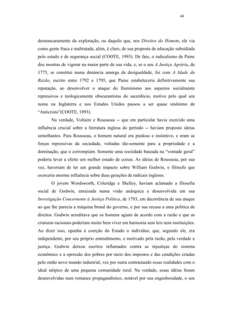 44




desmascaramento da exploração, ou daquilo que, nos Direitos do Homem, ele via
como gente fraca e maltratada, além, é claro, de sua proposta de educação subsidiada
pelo estado e de segurança social (COOTE, 1993). De fato, o radicalismo de Paine
deu mostras de vigorar na maior parte de sua vida, e, se o seu A Justiça Agrária, de
1775, se constitui numa denúncia amarga da desigualdade, foi com A Idade da
Razão, escrito entre 1792 e 1795, que Paine estabeleceria definitivamente sua
reputação, ao desenvolver o ataque do Iluminismo aos aspectos socialmente
repressivos e teologicamente obscurantistas do sacerdócio, motivo pelo qual seu
nome na Inglaterra e nos Estados Unidos passou a ser quase sinônimo de
“Anticristo”(COOTE, 1993).
       Na verdade, Voltaire e Rousseau -- que em particular havia exercido uma
influência crucial sobre a literatura inglesa do período -- haviam proposto ideias
semelhantes. Para Rousseau, o homem natural era piedoso e instintivo, e eram as
forças repressivas da sociedade, voltadas tão-somente para a propriedade e a
dominação, que o corrompiam. Somente uma sociedade baseada na “vontade geral”
poderia levar a efeito um melhor estado de coisas. As ideias de Rousseau, por sua
vez, haveriam de ter um grande impacto sobre William Godwin, o filósofo que
exerceria enorme influência sobre duas gerações de radicais ingleses.
       O jovem Wordsworth, Coleridge e Shelley, haviam aclamado a filosofia
social de Godwin, enraizada numa visão anárquica e desenvolvida em sua
Investigação Concernente à Justiça Política, de 1793, em decorrência de seu ataque
ao que lhe parecia a máquina brutal do governo, e por sua recusa a uma política de
direitos. Godwin acreditava que os homens agiam de acordo com a razão e que as
criaturas racionais poderiam muito bem viver em harmonia sem leis nem instituições.
Ao dizer isso, opunha à coerção do Estado o indivíduo, que, segundo ele, era
independente, por seu próprio entendimento, e motivado pela razão, pela verdade e
justiça. Godwin deixou escritos inflamados contra as injustiças do sistema
econômico e a opressão dos pobres por meio dos impostos e das condições criadas
pelo então novo mundo industrial, vez por outra contrastando essas realidades com o
ideal utópico de uma pequena comunidade rural. Na verdade, essas idéias foram
desenvolvidas num romance propagandístico, notável por sua engenhosidade, o seu
 