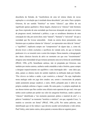 46




descoberta da finitude, da “insuficiência de uma tal síntese diante de novas
aspirações e a revolução que é resultado dessa descoberta”, por outro. Para o próprio
Grierson, há um sentido “histórico” no termo “clássico”, que difere de seu
significado apenas qualitativo. Desse ângulo, chamar-se-ia “clássica” toda literatura
que fosse expressão de uma sociedade que houvesse alcançado um ápice em termos
de progresso moral, intelectual e político, e que se acreditasse detentora de uma
concepção de vida, por assim dizer, mais “natural”, “humana” e “universal” do que a
sociedade que lhe tivesse antecedido. Ainda na esteira desse pensamento, uma
literatura que se pudesse chamar de “clássica”, ao representar uma ideia de “síntese”
e “equilíbrio”, implicaria sempre um “compromisso” de algum tipo, e, como tal,
deveria levar a efeito exclusões e sacrifícios de variada sorte, de que os homens
pudessem vir a se ressentir com o correr dos tempos. Dessa maneira, a desagregação
dos ideais clássicos haveria de advir no momento em que esse “ressentimento”
atingisse uma intensidade tal que tornasse premente uma nova forma de sensibilidade
(PRAZ, 1996, p.29). Semelhante antítese, não só propalada por Grierson, mas
também por muitos autores, acabaria sendo estendida a toda a história, quase sempre
a designar respectivamente um equilíbrio e uma interrupção dele – uma ideia que,
aliás, jamais se afastou muito do sentido implícito na definição dada por Goethe:
“Por clássico eu indico a saúde, e por romântico, a doença”. Ou seja, implicados
nessa analogia estão em jogo dois estados: um, sereno e inconsciente da própria
saúde justamente porque saudável, e outro, febril, pelejando para ir além de sua
própria condição enferma e lograr a saúde. De outra parte, é a própria amplitude de
uso desses termos que lhes confere uma eficácia mais aparente do que real, visto que
ambos assim acabam por perder seu valor de categorias históricas, sendo a palavra
“clássico” identificada a “um momento passional, prático e material da arte”, e a
palavra “romântico” ao momento “teorético e sintético”, em que, segundo Croce, “a
matéria se converte em forma” (PRAZ, 1996, p.30). Por outras palavras, uma
identificação que só faz indicar o que deveria suceder universalmente a todo artista.
Paul Valéry, entre tantos outros, deixa patente a mesma ideia no seguinte passo:
 