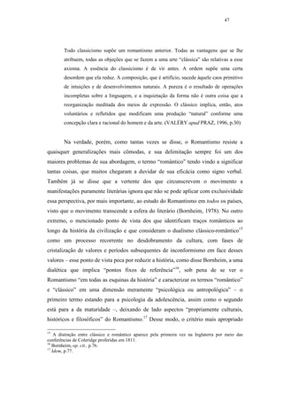 47




        Todo classicismo supõe um romantismo anterior. Todas as vantagens que se lhe
        atribuem, todas as objeções que se fazem a uma arte “clássica” são relativas a esse
        axioma. A essência do classicismo é de vir antes. A ordem supõe uma certa
        desordem que ela reduz. A composição, que é artifício, sucede àquele caos primitivo
        de intuições e de desenvolvimentos naturais. A pureza é o resultado de operações
        incompletas sobre a linguagem, e a inquietação da forma não é outra coisa que a
        reorganização meditada dos meios de expressão. O clássico implica, então, atos
        voluntários e refletidos que modificam uma produção “natural” conforme uma
        concepção clara e racional do homem e da arte. (VALÉRY apud PRAZ, 1996, p.30)


        Na verdade, porém, como tantas vezes se disse, o Romantismo resiste a
quaisquer generalizações mais cômodas, e sua delimitação sempre foi um dos
maiores problemas de sua abordagem, o termo “romântico” tendo vindo a significar
tantas coisas, que muitos chegaram a duvidar de sua eficácia como signo verbal.
Também já se disse que a vertente dos que circunscrevem o movimento a
manifestações puramente literárias ignora que não se pode aplicar com exclusividade
essa perspectiva, por mais importante, ao estudo do Romantismo em todos os países,
visto que o movimento transcende a esfera do literário (Bornheim, 1978). No outro
extremo, o mencionado ponto de vista dos que identificam traços românticos ao
longo da história da civilização e que consideram o dualismo clássico-romântico15
como um processo recorrente no desdobramento da cultura, com fases de
cristalização de valores e períodos subsequentes de inconformismo em face desses
valores – esse ponto de vista peca por reduzir a história, como disse Bornheim, a uma
dialética que implica “pontos fixos de referência”16, sob pena de se ver o
Romantismo “em todas as esquinas da história” e caracterizar os termos “romântico”
e “clássico” em uma dimensão meramente “psicológica ou antropológica” – o
primeiro termo estando para a psicologia da adolescência, assim como o segundo
está para a da maturidade –, deixando de lado aspectos “propriamente culturais,
históricos e filosóficos” do Romantismo.17 Desse modo, o critério mais apropriado

15
    A distinção entre clássico e romântico aparece pela primeira vez na Inglaterra por meio das
conferências de Coleridge proferidas em 1811.
16
   Bornheim, op. cit., p.76.
17
   Idem, p.77.
 