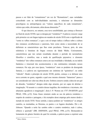 48




passou a ser falar de “romantismos” em vez de “Romantismo”, suas variedades
coincidindo com as individualidades nacionais, e relacionar as dimensões
psicológicas ou antropológicas aos “valores específicos de cada romantismo”,
valores que estão, obviamente, além dessas dimensões.18
           O que descreve, no entanto, essa nova sensibilidade, que começa a florescer
no final do século XVIII e que se designa por “romântica”? A palavra romantic surge
pela primeira vez em língua inglesa em meados do século XVII com o significado de
“como os velhos romances”, o que a um só tempo indica o influxo sobre a cultura
dos romances cavalheirescos e pastorais, bem como atesta a necessidade de se
definirem as características que lhes eram peculiares. Trata-se, pois, de uma
referência à literatura de língua romana da Idade Média. Curiosamente,
características que tais seriam ressaltadas durante o período do racionalismo
filosófico e científico, mas a modo de qualificação pejorativa: o elemento
“romântico” dos velhos romances estava em sua irrealidade e falsidade, ou na índole
fantástica e irracional dos acontecimentos e dos sentimentos retratados nesses
romances. Ou seja, por essa época, “românticos” eram os produtos da desregrada
fantasia, e a palavra era rigorosamente um sinônimo de “quimérico”, ou então
“ridículo”. Desde o princípio do século XVIII, porém, começa a se delinear uma
nova corrente no gosto, segundo a qual esse mesmo elemento “fantasioso” passa a
ser considerado um valor nas obras de arte. Embora conserve ainda a ideia de um quê
de absurdo, “romântico” designa então algo atraente, por ser capaz de deleitar a
imaginação. “O assunto e o cenário dessas tragédias, tão românticos e incomuns, são
altamente agradáveis à imaginação”, dizia J. P. Warton em 1757 (WARTON apud
PRAZ, 1996, p.32). Estas frases remetem ainda ao uso da palavra romântico a
respeito de cenários e paisagens, e há exemplos desse emprego pelo menos desde a
metade do século XVII. Nesse sentido, à época podiam ser “românticos” os antigos
castelos, as montanhas, as florestas, os pastos e os lugares desolados. Diz o dr.
Johnson: “Quando a noite faz sombra sobre o cenário romântico, tudo é calma,
silêncio e quietude” (DR. JOHNSON, apud PRAZ, 1996, p.33). Destacando-se
lentamente do gênero literário do qual foi extraída, a palavra passa a exprimir uma

18
     Idem, ibidem.
 