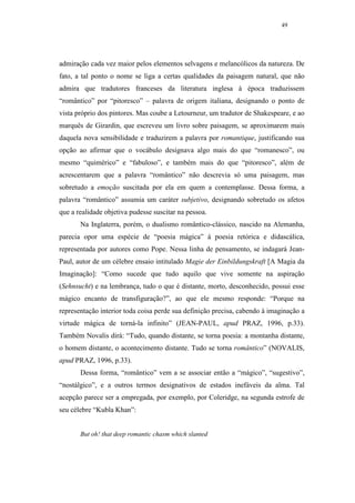 49




admiração cada vez maior pelos elementos selvagens e melancólicos da natureza. De
fato, a tal ponto o nome se liga a certas qualidades da paisagem natural, que não
admira que tradutores franceses da literatura inglesa à época traduzissem
“romântico” por “pitoresco” – palavra de origem italiana, designando o ponto de
vista próprio dos pintores. Mas coube a Letourneur, um tradutor de Shakespeare, e ao
marquês de Girardin, que escreveu um livro sobre paisagem, se aproximarem mais
daquela nova sensibilidade e traduzirem a palavra por romantique, justificando sua
opção ao afirmar que o vocábulo designava algo mais do que “romanesco”, ou
mesmo “quimérico” e “fabuloso”, e também mais do que “pitoresco”, além de
acrescentarem que a palavra “romântico” não descrevia só uma paisagem, mas
sobretudo a emoção suscitada por ela em quem a contemplasse. Dessa forma, a
palavra “romântico” assumia um caráter subjetivo, designando sobretudo os afetos
que a realidade objetiva pudesse suscitar na pessoa.
       Na Inglaterra, porém, o dualismo romântico-clássico, nascido na Alemanha,
parecia opor uma espécie de “poesia mágica” à poesia retórica e didascálica,
representada por autores como Pope. Nessa linha de pensamento, se indagará Jean-
Paul, autor de um célebre ensaio intitulado Magie der Einbildungskraft [A Magia da
Imaginação]: “Como sucede que tudo aquilo que vive somente na aspiração
(Sehnsucht) e na lembrança, tudo o que é distante, morto, desconhecido, possui esse
mágico encanto de transfiguração?”, ao que ele mesmo responde: “Porque na
representação interior toda coisa perde sua definição precisa, cabendo à imaginação a
virtude mágica de torná-la infinito” (JEAN-PAUL, apud PRAZ, 1996, p.33).
Também Novalis dirá: “Tudo, quando distante, se torna poesia: a montanha distante,
o homem distante, o acontecimento distante. Tudo se torna romântico” (NOVALIS,
apud PRAZ, 1996, p.33).
       Dessa forma, “romântico” vem a se associar então a “mágico”, “sugestivo”,
“nostálgico”, e a outros termos designativos de estados inefáveis da alma. Tal
acepção parece ser a empregada, por exemplo, por Coleridge, na segunda estrofe de
seu célebre “Kubla Khan”:


       But oh! that deep romantic chasm which slanted
 