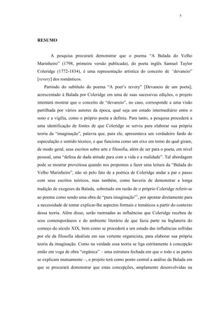 5




RESUMO


       A pesquisa procurará demonstrar que o poema “A Balada do Velho
Marinheiro” (1798, primeira versão publicada), do poeta inglês Samuel Taylor
Coleridge (1772-1834), é uma representação artística do conceito de “devaneio”
[revery] dos românticos.
   Partindo do subtítulo do poema “A poet’s revery” [Devaneio de um poeta],
acrescentado à Balada por Coleridge em uma de suas sucessivas edições, o projeto
intentará mostrar que o conceito de “devaneio”, no caso, corresponde a uma visão
partilhada por vários autores da época, qual seja um estado intermediário entre o
sono e a vigília, como o próprio poeta a definiu. Para tanto, a pesquisa procederá a
uma identificação de fontes de que Coleridge se serviu para elaborar sua própria
teoria da “imaginação”, palavra que, para ele, apresentava um verdadeiro fardo de
especulação e sentido técnico, e que funciona como um eixo em torno do qual giram,
de modo geral, seus escritos sobre arte e filosofia, além de ser para o poeta, em nível
pessoal, uma “defesa de dada atitude para com a vida e a realidade”. Tal abordagem
pode se mostrar proveitosa quando nos propomos a fazer uma leitura da “Balada do
Velho Marinheiro”, não só pelo fato de a poética de Coleridge andar a par e passo
com seus escritos teóricos, mas também, como haveria de demonstrar a longa
tradição de exegeses da Balada, sobretudo em razão de o próprio Coleridge referir-se
ao poema como sendo uma obra de “pura imaginação”1, por apontar diretamente para
a necessidade de tentar explicar-lhe aspectos formais e temáticos a partir do contexto
dessa teoria. Além disso, serão rastreadas as influências que Coleridge recebeu de
seus contemporâneos e do ambiente literário de que fazia parte na Inglaterra do
começo do século XIX, bem como se procederá a um estudo das influências sofridas
por ele da filosofia idealista em sua vertente organicista, para elaborar sua própria
teoria da imaginação. Como na verdade essa teoria se liga estritamente à concepção
então em voga de obra “orgânica” – uma estrutura fechada em que o todo e as partes
se explicam mutuamente –, o projeto terá como ponto central a análise da Balada em
que se procurará demonstrar que estas concepções, amplamente desenvolvidas na
 