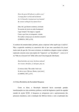 50




       Down the green hill athwart a cedarn cover!
       A savage place! as holy and enchanted
       As e’er beneath a waning moon was haunted
       By woman wailing for her demon-lover!


       [Mas Ah!, que báratro romântico, inclinado
       Na encosta, de través no cedro frondejante!
       Lugar inóspito! Tão mágico e sagrado
       Como o que fosse, no minguante, visitado
       Por mulher a clamar por seu demônio-amante!]
       (CORREIA, 2005, p.224)


A essência da romanticidade, portanto, passa a repousar sobre aquilo que é inefável.
Mas a expressão romântica se caracteriza não só por uma consciência de evocar
muito mais do que diz. Em casos extremos, os românticos chegam a tomar a própria
expressão concreta como uma espécie de “impureza”, ou “decadência” – como se vê
na “Ode on a Grecian Urn” [Ode sobre uma Urna Grega] de John Keats:


       Heard melodies are sweet, but those unheard
       Are sweeter; therefore, ye soft pipes, play on;


       [A música seduz. Mas ainda é mais cara
       Se não se ouve. Dái-nos, flautas, vosso tom;]
       (CAMPOS, 1987, p.151)




A Crítica Romântica da Sociedade Burguesa


       Como se disse, a Revolução Industrial havia acarretado grandes
transformações na vida econômica, política e social da Inglaterra a partir da segunda
metade do século XVIII. A burguesia se enriquecera com o aprimoramento dos
processos mecânicos, com a instalação das fábricas têxteis e com a exploração das
 