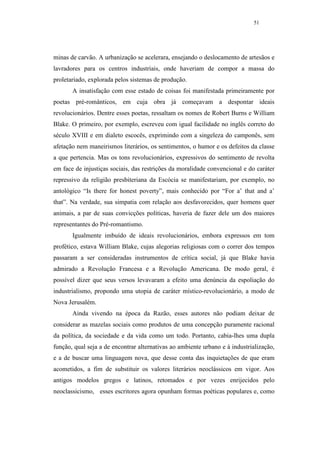 51




minas de carvão. A urbanização se acelerara, ensejando o deslocamento de artesãos e
lavradores para os centros industriais, onde haveriam de compor a massa do
proletariado, explorada pelos sistemas de produção.
       A insatisfação com esse estado de coisas foi manifestada primeiramente por
poetas pré-românticos, em cuja obra já começavam a despontar ideais
revolucionários. Dentre esses poetas, ressaltam os nomes de Robert Burns e William
Blake. O primeiro, por exemplo, escreveu com igual facilidade no inglês correto do
século XVIII e em dialeto escocês, exprimindo com a singeleza do camponês, sem
afetação nem maneirismos literários, os sentimentos, o humor e os defeitos da classe
a que pertencia. Mas os tons revolucionários, expressivos do sentimento de revolta
em face de injustiças sociais, das restrições da moralidade convencional e do caráter
repressivo da religião presbiteriana da Escócia se manifestariam, por exemplo, no
antológico “Is there for honest poverty”, mais conhecido por “For a’ that and a’
that”. Na verdade, sua simpatia com relação aos desfavorecidos, quer homens quer
animais, a par de suas convicções políticas, haveria de fazer dele um dos maiores
representantes do Pré-romantismo.
       Igualmente imbuído de ideais revolucionários, embora expressos em tom
profético, estava William Blake, cujas alegorias religiosas com o correr dos tempos
passaram a ser consideradas instrumentos de crítica social, já que Blake havia
admirado a Revolução Francesa e a Revolução Americana. De modo geral, é
possível dizer que seus versos levavaram a efeito uma denúncia da espoliação do
industrialismo, propondo uma utopia de caráter místico-revolucionário, a modo de
Nova Jerusalém.
       Ainda vivendo na época da Razão, esses autores não podiam deixar de
considerar as mazelas sociais como produtos de uma concepção puramente racional
da política, da sociedade e da vida como um todo. Portanto, cabia-lhes uma dupla
função, qual seja a de encontrar alternativas ao ambiente urbano e à industrialização,
e a de buscar uma linguagem nova, que desse conta das inquietações de que eram
acometidos, a fim de substituir os valores literários neoclássicos em vigor. Aos
antigos modelos gregos e latinos, retomados e por vezes enrijecidos pelo
neoclassicismo, esses escritores agora opunham formas poéticas populares e, como
 