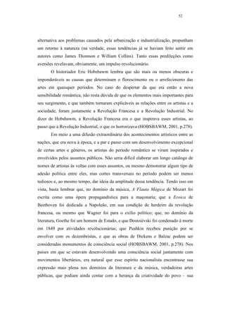 52




alternativa aos problemas causados pela urbanização e industrialização, propunham
um retorno à natureza (na verdade, essas tendências já se haviam feito sentir em
autores como James Thomson e William Collins). Tanto essas predileções como
aversões revelavam, obviamente, um impulso revolucionário.
       O historiador Eric Hobsbawm lembra que são mais ou menos obscuras e
imponderáveis as causas que determinam o florescimento ou o arrefecimento das
artes em quaisquer períodos. No caso do despertar da que era então a nova
sensibilidade romântica, não resta dúvida de que os elementos mais importantes para
seu surgimento, e que também tornaram explicáveis as relações entre os artistas e a
sociedade, foram justamente a Revolução Francesa e a Revolução Industrial. No
dizer de Hobsbawm, a Revolução Francesa era o que inspirava esses artistas, ao
passo que a Revolução Industrial, o que os horrorizava (HOBSBAWM, 2001, p.278).
       Em meio a uma difusão extraordinária dos acontecimentos artísticos entre as
nações, que era nova à época, e a par e passo com um desenvolvimento excepcional
de certas artes e gêneros, os artistas do período romântico se viram inspirados e
envolvidos pelos assuntos públicos. Não seria difícil elaborar um longo catálogo de
nomes de artistas às voltas com esses assuntos, ou mesmo demonstrar algum tipo de
adesão política entre eles, mas cortes transversais no período podem ser menos
tediosos e, ao mesmo tempo, dar ideia da amplitude dessa tendência. Tendo isso em
vista, basta lembrar que, no domínio da música, A Flauta Mágica de Mozart foi
escrita como uma ópera propagandística para a maçonaria; que a Eroica de
Beethoven foi dedicada a Napoleão, em sua condição de herdeiro da revolução
francesa, ou mesmo que Wagner foi para o exílio político; que, no domínio da
literatura, Goethe foi um homem de Estado, e que Dostoiévski foi condenado à morte
em 1849 por atividades revolucionárias; que Pushkin recebeu punição por se
envolver com os dezembristas, e que as obras de Dickens e Balzac podem ser
consideradas monumentos de consciência social (HOBSBAWM, 2001, p.278). Nos
países em que se estavam desenvolvendo uma consciência social juntamente com
movimentos libertários, era natural que esse espírito nacionalista encontrasse sua
expressão mais plena nos domínios da literatura e da música, verdadeiras artes
públicas, que podiam ainda contar com a herança da criatividade do povo – sua
 