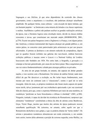 53




linguagem e seu folclore, já que artes dependentes da comissão das classes
governantes, como a arquitetura e a escultura, não poderiam alcançar semelhante
amplitude. De qualquer forma, essas culturas − com exceção da ópera italiana, que
era bastante popular − se limitavam a uma minoria de letrados e às classes superiores
e médias. Analfabetos e pobres não podiam usufruir as grandes realizações artísticas
da época, mas a literatura lograva uma circulação maior, devido às classes médias
crescentes e novas, que constituíam um mercado amplo (HOBSBAWM, 2001,
p.279). Exceto nos países burgueses como a Inglaterra e a França, e em alguns países
das Américas, a música instrumental não lograva alcançar um grande público, e, em
outros países, os concertos eram patrocinados pela aristocracia ou por uns poucos
aficionados. A pintura se destinava a um número reduzido de compradores, depois
que os quadros fossem exibidos nas galerias dos marchands, embora houvesse
exibições públicas e museus como o Louvre e a National Gallery de Londres
houvessem sido fundados em 1826. Por outro lado, a litografia, a gravação e a
estampa se haviam generalizado, por causa de seu baixo preço. Mas a arquitetura por
sua vez estava fundamentalmente voltada para encargos públicos ou privados.
       As artes de um grupo limitado, no entanto, são capazes de abalar grandes
nações, e isso ocorreu com o Romantismo. Em termos de análise formal, nada mais
difícil do que lhe descrever a evolução, ou lhe isolar traços fundamentais, nem
mesmo por meio do contraste com o “classicismo”, contra o qual ele se teria
insurgido. Além do mais, os próprios românticos não foram muito capazes de ajudar
nessa tarefa, talvez justamente por sua exuberância apaixonada e por sua ocasional
falta de clareza, pois que, como o exprimiu Hobsbawn por meio de uma metáfora, os
românticos “preferiam as luzes bruxuleantes e difusas à claridade” (2001, p.280).
Ninguém, contudo, é capaz de duvidar da existência do Romantismo, tampouco que
elementos “românticos” constituíram a tônica da obra de artistas como Beethoven,
Goya, Victor Hugo, mesmo que muitos dos artistas da época pudessem recusar
semelhante qualificação. Há consenso, no entanto, sobre aquilo em que o
Romantismo desfechava seus golpes, e que se poderia chamar de “termo médio”. Os
artistas e pensadores românticos alimentavam um credo extremista, e, em sentido
mais estrito, muitos deles adotaram a posição de extrema esquerda, como Shelley, ou
 