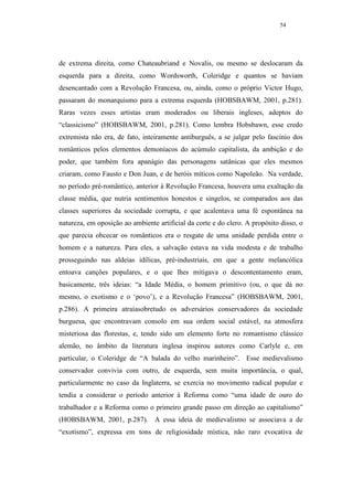 54




de extrema direita, como Chateaubriand e Novalis, ou mesmo se deslocaram da
esquerda para a direita, como Wordsworth, Coleridge e quantos se haviam
desencantado com a Revolução Francesa, ou, ainda, como o próprio Victor Hugo,
passaram do monarquismo para a extrema esquerda (HOBSBAWM, 2001, p.281).
Raras vezes esses artistas eram moderados ou liberais ingleses, adeptos do
“classicismo” (HOBSBAWM, 2001, p.281). Como lembra Hobsbawn, esse credo
extremista não era, de fato, inteiramente antiburguês, a se julgar pelo fascínio dos
românticos pelos elementos demoníacos do acúmulo capitalista, da ambição e do
poder, que também fora apanágio das personagens satânicas que eles mesmos
criaram, como Fausto e Don Juan, e de heróis míticos como Napoleão. Na verdade,
no período pré-romântico, anterior à Revolução Francesa, houvera uma exaltação da
classe média, que nutria sentimentos honestos e singelos, se comparados aos das
classes superiores da sociedade corrupta, e que acalentava uma fé espontânea na
natureza, em oposição ao ambiente artificial da corte e do clero. A propósito disso, o
que parecia obcecar os românticos era o resgate de uma unidade perdida entre o
homem e a natureza. Para eles, a salvação estava na vida modesta e de trabalho
prosseguindo nas aldeias idílicas, pré-industriais, em que a gente melancólica
entoava canções populares, e o que lhes mitigava o descontentamento eram,
basicamente, três ideias: “a Idade Média, o homem primitivo (ou, o que dá no
mesmo, o exotismo e o ‘povo’), e a Revolução Francesa” (HOBSBAWM, 2001,
p.286). A primeira atraíasobretudo os adversários conservadores da sociedade
burguesa, que encontravam consolo em sua ordem social estável, na atmosfera
misteriosa das florestas, e, tendo sido um elemento forte no romantismo clássico
alemão, no âmbito da literatura inglesa inspirou autores como Carlyle e, em
particular, o Coleridge de “A balada do velho marinheiro”. Esse medievalismo
conservador convivia com outro, de esquerda, sem muita importância, o qual,
particularmente no caso da Inglaterra, se exercia no movimento radical popular e
tendia a considerar o período anterior à Reforma como “uma idade de ouro do
trabalhador e a Reforma como o primeiro grande passo em direção ao capitalismo”
(HOBSBAWM, 2001, p.287). A essa ideia de medievalismo se associava a de
“exotismo”, expressa em tons de religiosidade mística, não raro evocativa de
 