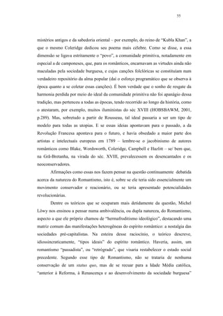 55




mistérios antigos e da sabedoria oriental – por exemplo, do reino de “Kubla Khan”, a
que o mesmo Coleridge dedicou seu poema mais célebre. Como se disse, a essa
dimensão se ligava estritamente o “povo”, a comunidade primitiva, notadamente em
especial a de camponeses, que, para os românticos, encarnavam as virtudes ainda não
maculadas pela sociedade burguesa, e cujas canções folclóricas se constituíam num
verdadeiro repositório da alma popular (daí o esforço programático que se observa à
época quanto a se coletar essas canções). É bem verdade que o sonho de resgate da
harmonia perdida por meio do ideal da comunidade primitiva não foi apanágio dessa
tradição, mas pertenceu a todas as épocas, tendo recorrido ao longo da história, como
o atestaram, por exemplo, muitos iluministas do séc XVIII (HOBSBAWM, 2001,
p.289). Mas, sobretudo a partir de Rousseau, tal ideal passaria a ser um tipo de
modelo para todas as utopias. E se essas ideias apontavam para o passado, a da
Revolução Francesa apontava para o futuro, e havia obsedado a maior parte dos
artistas e intelectuais europeus em 1789 – lembre-se o jacobinismo de autores
românticos como Blake, Wordsworth, Coleridge, Campbell e Hazlitt – se/ bem que,
na Grã-Bretanha, na virada do séc. XVIII, prevalecessem os desencantados e os
neoconservadores.
       Afirmações como essas nos fazem pensar na questão continuamente debatida
acerca da natureza do Romantismo, isto é, sobre se ele teria sido essencialmente um
movimento conservador e reacionário, ou se teria apresentado potencialidades
revolucionárias.
       Dentre os teóricos que se ocuparam mais detidamente da questão, Michel
Löwy nos ensinou a pensar numa ambivalência, ou dupla natureza, do Romantismo,
aspecto a que ele próprio chamou de “hermafroditismo ideológico”, destacando uma
matriz comum das manifestações heterogêneas do espírito romântico: a nostalgia das
sociedades pré-capitalistas. Na esteira desse raciocínio, o teórico descreve,
idiossincraticamente, “tipos ideais” do espírito romântico. Haveria, assim, um
romantismo “passadista”, ou “retrógrado”, que visaria restabelecer o estado social
precedente. Segundo esse tipo de Romantismo, não se trataria de nenhuma
conservação de um status quo, mas de se recuar para a Idade Média católica,
“anterior à Reforma, à Renascença e ao desenvolvimento da sociedade burguesa”
 