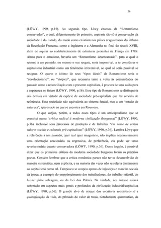56




(LÖWY, 1990, p.15). Ao segundo tipo, Löwy chamou de “Romantismo
conservador”, o qual, diferentemente do primeiro, aspiraria tão-só à conservação da
sociedade e do Estado, do modo como existiam nos países resguardados do influxo
da Revolução Francesa, como a Inglaterra e a Alemanha no final do século XVIII,
além de aspirar ao restabelecimento de estruturas presentes na França em 1789.
Ainda para o estudioso, haveria um “Romantismo desencantado”, para o qual o
retorno a um passado, ou mesmo o seu resgate, seria impossível, a se considerar o
capitalismo industrial como um fenômeno irreversível, ao qual só seria possível se
resignar. O quarto e último de seus “tipos ideais” de Romantismo seria o
“revolucionário”, ou “utópico”, que recusaria tanto a volta às comunidades do
passado como a reconciliação com o presente capitalista, à procura de uma saída para
a esperança no futuro (LÖWY, 1990, p.16). Esse tipo de Romantismo se distinguiria
dos demais em virtude da espécie de sociedade pré-capitalista que lhe serviria de
referência. Essa sociedade não equivaleria ao sistema feudal, mas a um “estado de
natureza”, aparentado ao que se encontra em Rousseau.
       O que subjaz, porém, a todos esses tipos é um anticapitalismo que se
constitui numa “crítica radical à moderna civilização (burguesa)” (LÖWY, 1990,
p.36), inclusive seus processos de produção e de trabalho, “em nome de certos
valores sociais e culturais pré-capitalistas” (LÖWY, 1990, p.36). Lembra Löwy que
a referência a um passado, quer real quer imaginário, não implica necessariamente
uma orientação reacionária ou regressiva, de preferência, ela pode ser tanto
revolucionária quanto conservadora (LÖWY, 1990, p.36). Desse ângulo, é possível
dizer que os primeiros críticos da moderna sociedade burguesa foram os próprios
poetas. Convém lembrar que a crítica romântica parece não ter-se desenvolvido de
maneira sistemática, nem explícita, e na maioria das vezes não se referia diretamente
ao capitalismo como tal. Tampouco se ocupou apenas de injustiças e mazelas sociais
da época, a exemplo do empobrecimento dos trabalhadores, do trabalho infantil, do
laissez faire selvagem, ou da Lei dos Pobres. Na verdade, seu intesse estava
sobretudo em aspectos mais gerais e profundos da civilização industrial/capitalista
(LÖWY, 1990, p.36). O grande alvo de ataque dos escritores românticos é a
quantificação da vida, do primado do valor de troca, notadamente quantitativo, da
 