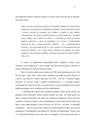 57




frivolidade dos cálculos relativos ao preço e ao lucro, bem como das leis do mercado.
Ele afirma ainda:


       Todas as outras características negativas da sociedade moderna são intuitivamente
       sentidas pela maior parte dos anticapitalistas românticos como fluindo dessa crucial
       e decisiva nascente de corrupção: por exemplo, a religião ao deus dinheiro
       (“mammonismo” de Carlyle), o declínio de todos os valores qualitativos – de ordem
       social, religiosa, ética, cultural ou estética –, a dissolução de todos os vínculos
       humanos qualitativos, a morte da imaginação e do romance, a uniformização
       monótona da vida, a relação puramente “utilitária” – isto é, quantitativamente
       calculável – dos seres humanos entre si e com a natureza. O envenenamento da vida
       social pelo dinheiro, e do ar pela fumaça industrial, são captados por muitos
       românticos como fenômenos paralelos, resultantes da mesma raiz infernal (LÖWY,
       1990, p.37).


       A crítica ao capitalismo empreendida pelos românticos muitas vezes
encontrou vozes eloquentes, e, nesse sentido, uma das maiores figuras a dominar a
primeira década do séc XIX foi Thomas Carlyle.
       Marx se havia mudado para Londres em 1849, onde permaneceria até o fim
de seus dias e onde, entre outras coisas, acabaria escrevendo sua obra máxima, O
Capital, cujo primeiro volume apareceria em 1867. Ali, ele e Friedrich Engels
haveriam de escrever sobre a política contemporânea e a sociedade inglesa,
encontrando nas obras de Carlyle o que para eles era o único exemplo de um escritor
inglês preocupado com a condição social dos trabalhadores.
        A influência de Carlyle como verdadeiro profeta e crítico social, a par de seu
prestígio como historiador, foram enormes durante sua vida. De modo geral, sua
obra se ocupa da descrição e da análise da condição da Inglaterra à época. Em tom
acusatório, Carlyle se dirigiu a seus contemporâneos numa longa série de obras, das
quais a mais impressionante é Sator Resartus, de 1833-34 – em latim “o remendão
remendado” --, que foi escrita sob o influxo da escola romântica alemã e que tem por
protagonista Teufelsdröckh, uma espécie de “filósofo da indumentária” fictício, que
vê a experiência humana como uma série de roupagens, sob as quais tenta tocar a
 