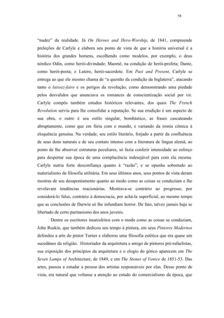 58




“nudez” da realidade. Já On Heroes and Hero-Worship, de 1841, compreende
preleções de Carlyle e elabora seu ponto de vista de que a história universal é a
história dos grandes homens, escolhendo como modelos, por exemplo, o deus
nórdico Odin, como herói-divindade; Maomé, na condição de herói-profeta; Dante,
como herói-poeta; e Lutero, herói-sacerdote. Em Past and Present, Carlyle se
entrega ao que ele mesmo chama de “a questão da condição da Inglaterra”, atacando
tanto o laissez-faire e os perigos da revolução, como demonstrando uma piedade
pelos desvalidos que anunciava os romances de conscientização social por vir.
Carlyle compôs também estudos históricos relevantes, dos quais The French
Revolution serviu para lhe consolidar a reputação. Se sua erudição é um aspecto de
sua obra, o outro é seu estilo singular, bombástico, as frases cascateando
abruptamente, como que em fúria com o mundo, e variando da ironia cômica à
eloquência genuína. Na verdade, seu estilo literário, forjado a partir da confluência
de seus dons naturais e de seu contato intenso com a literatura de língua alemã, ao
ponto de lhe absorver estruturas peculiares, só fazia conferir intensidade ao esforço
para despertar sua época de uma complacência indesejável para com ela mesma.
Carlyle nutria forte desconfiança quanto à “razão”, e se opunha sobretudo ao
materialismo da filosofia utilitária. Em seus últimos anos, seus pontos de vista deram
mostras de seu desapontamento quanto ao modo como as coisas se conduziam e lhe
revelavam tendências reacionárias. Mostrava-se contrário ao progresso, por
considerá-lo falso, contrário à democracia, por achá-la superficial, ao mesmo tempo
que as conclusões de Darwin só lhe infundiam horror. De fato, talvez jamais haja se
libertado de certo puritanismo dos anos juvenis.
       Dentre os escritores insatisfeitos com o modo como as coisas se conduziam,
John Ruskin, que também dedicou seu tempo à pintura, em seus Pintores Modernos
defendeu a arte do pintor Turner e elaborou uma filosofia estética que era quase um
sucedâneo da religião. Historiador da arquitetura e amigo de pintores pré-rafaelistas,
sua exposição dos princípios da arquitetura e o elogio do gótico aparecem em The
Seven Lamps of Architecture, de 1849, e em The Stones of Venice de 1851-53. Das
artes, passou a estudar a pessoa dos artistas responsáveis por elas. Desse ponto de
vista, era natural que voltasse a atenção ao estudo do comercialismo da época, que
 