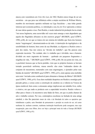 59




atacou com veeemência em Unto this Last, de 1862. Ruskin estava longe de ser um
socialista – em que pese sua influência sobre a utopia socialista de William Morris,
membro do movimento operário militante na Liga Socialista –, mas tinha grande
interesse por economia política, e a introdução a seu Joy for Ever apresenta a síntese
de suas ideias quanto a isso. Para Ruskin, o modo industrial de produção havia criado
“em nossa Inglaterra, uma escravidão mil vezes mais amarga e mais degradante que
aquela dos flagelados africanos ou dos escravos gregos” (RUSKIN, apud LÖWY,
1990, p.40), de vez que se tratava de um sistema de trabalho que fazia dos homens
meras “engrenagens”, desumanizando-os de todo. A destruição da ingeligência e da
sensibilidade do homem, bem como de sua liberdade, se afigurava a Ruskin como o
pior dos males. Sua raiz estava na “divisão do trabalho”, que lhe parecia uma
expressão incorreta: “Na verdade, não é o trabalho que é dividido, mas o homem:
dividido em mero segmento de homem – quebrado em pequenos fragmentos e
migalhas de vida...” (RUSKIN apud LÖWY, 1990, p.40). De seu ponto de vista, era
a qualidade humana que se havia perdido, visto que os próprios homens se haviam
tornado quantidade uniforme, massa amorfa: eles eram “ordenados dentro do
conjunto do mecanismo, numerados com suas engrenagens, e ajustados pelas suas
batidas de martelo” (RUSKIN apud LÖWY, 1990, p.41), eram apenas uma multidão
sem rosto “enviada como combustível para alimentar a fumaça da fábrica” (RUSKIN
apud LÖWY, 1990, p.41). Essa dura realidade despertou em Ruskin a nostalgia pelo
passado gótico, e coisas como a construção de catedrais ou a vidraria na Veneza da
época medieval, bem como o artesanato antigo implicavam um trabalho livre, nobre
e criativo, em que nada se produzia sem a capacidade inventiva. Ruskin voltava o
olhar para o futuro e lá encontrava uma Idade de Ouro, em que se podia chamar de
arte o trabalho comum. Por isso, contemplava esculturas na fachada de uma antiga
catedral, e elas lhe pareciam sinais da vida e da liberdade de todos os operários que
trabalharam a pedra; uma liberdade de pensamento e posição na escala do ser, tal como
nenhuma lei, nenhum contrato, nenhuma instituição beneficente pode assegurar; mas cuja
recuperação, para seus filhos, deve ser hoje a principal meta de toda a Europa (RUSKIN
apud LÖWY, 1990, p.41).
 
