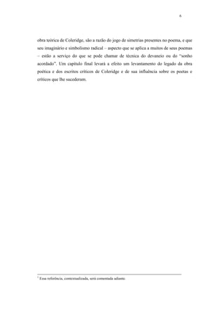 6




obra teórica de Coleridge, são a razão do jogo de simetrias presentes no poema, e que
seu imaginário e simbolismo radical – aspecto que se aplica a muitos de seus poemas
– estão a serviço do que se pode chamar de técnica do devaneio ou do “sonho
acordado”. Um capítulo final levará a efeito um levantamento do legado da obra
poética e dos escritos críticos de Coleridge e de sua influência sobre os poetas e
críticos que lhe sucederam.




1
    Essa referência, contextualizada, será comentada adiante.
 
