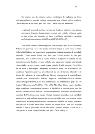 60




       No entanto, um dos maiores críticos românticos da Inglaterra na época
vitoriana também foi um dos maiores romantcistas que a língua inglesa produziu:
Charles Dickens. Com efeito, para Karl Marx, Charles Dickens pertencia à


       ...esplêndida irmandade atual de escritores de ficcção na Inglaterra, cujas páginas
       pitorescas e eloquentes divulgaram para o mundo mais verdades políticas e sociais
       do que haviam sido expressas por todos os políticos, publicistas e moralistas
       profissionais, postos juntos... (MARX, apud LÖWY, 1990, p.37).


       Esse trecho constava de um artigo que Marx escrevera para o New York Daily
Tribune em agosto de 1854, e no mesmo ano seria lançado o Hard Times [Tempos
Difíceis] de Dickens, que apresentaria uma denúncia bastante articulada da sociedade
industrial. Como lembra Löwy, este livro não exaltava modos de vida pré-
capitalistas, mas a ênfase dada a valores morais e religiosos de outrora era um
elemento essencial da obra. Levando no bolso uma régua, uma balança, uma tabuada
e uma tabela, e sempre pronto a medir e pesar parcelas de vida humana a fim de lhes
dar um valor, a personagem Gradgrind (“máquina de moer”) era a encarnação das
tendências “quantificadoras” da era industrial, de seu utilitarismo absoluto e do
laissez faire clássico. A essas tendências, Dickens opunha uma fé essencialmente
romântica nas “sensibilidades, afeições, fraquezas... desafiando todos os cálculos
jamais feitos pelo homem, e não mais conhecidos à sua aritmética do que o é o seu
Criador” (Dickens, apud LÖWY, 1990, p.38). Mas Hard Times versava também
sobre a perda de coisas como o romance, a liberdade e a imaginação na vida das
pessoas, condenadas que estavam à existência entediante e uniforme na cidadezinha
industrial de Coketown, onde espaço e tempo pareciam ter perdido toda variedade
qualitativa, e onde só havia algumas ruas grandes, parecidas umas com as outras, muitas
ruas pequenas, ainda mais parecidas umas com as outras, habitadas por pessoas igualmente
parecidas com as demais, todas indo e voltando nas mesmas horas... para fazer o mesmo
trabalho; e para as quais todos os dias são iguais a ontem e amanhã, e cada ano é a
contrapartida do último e do próximo (Dickens, apud LÖWY, 1990, p.39).
 