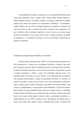 61




       O anticapitalismo romântico acabaria por ser uma dimensão fundamental das
críticas que pensadores como o próprio Marx, Georg Lukács, Herbert Marcuse e
Walter Benjamin fariam à civilização moderna e ao processo industrial de trabalho,
embora esses autores não possam ser considerados “românticos”. Assistemáticos,
amiúde oblíquos em sua crítica à sociedade burguesa, os românticos sonharam com
uma nova forma de vida, a exemplo dos teóricos marxistas mais imaginativos, em
que o trabalho, como no passado, adquiriria o status de arte, e, ao mesmo tempo,
tiveram na exaltação de coisas como a obra de arte e a figura do artista, a faculdade
da imaginação e a atividade do devaneio um de seus principais instrumentos de
oposição e resistência.




O Declínio do Racionalismo Filosófico e Científico


       Nas duas últimas décadas do séc. XVIII e no final da primeira metade do séc.
XIX, patenteara-se a ruptura com o racionalismo filosófico e científico, bem como
com os padrões do gosto clássico, difundido por meio do neoclassicismo iluminista.
Os ideais racionalistas passaram a ser alvo de um sem-número de opositores em toda
a Europa, pensadores e artistas a quem tais concepções parecem levar a um
empobrecimento do homem e de seus valores e a um distanciamento da natureza,
esta reduzida exclusivamente a objeto do pensamento filosófico ou científico, na
tentativa de realizar o ideal de uma mathesis universalis professado por Descartes.
Agora, acredita-se que a razão é justamente o que afasta o homem da unidade, o que
promove a multiplicidade e a exacerbação da individualidade, a cisão entre sujeito e
objeto. Dentre os muitos partidários dessa visão que se podem arrolar, na Alemanha
ressalta a figura de Goethe, que, convencido de que seus ideais clássicos não teriam
futuro em seu país, desfere golpes violentos contra a cosmologia newtoniana e o
mundo-máquina do séc. XVIII e professa que a interpretação da natureza deve-se
basear numa união entre ciência e poesia, indicando dessa forma o caminho para
 