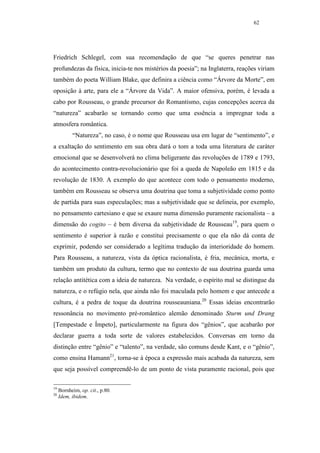 62




Friedrich Schlegel, com sua recomendação de que “se queres penetrar nas
profundezas da física, inicia-te nos mistérios da poesia”; na Inglaterra, reações viriam
também do poeta William Blake, que definira a ciência como “Árvore da Morte”, em
oposição à arte, para ele a “Árvore da Vida”. A maior ofensiva, porém, é levada a
cabo por Rousseau, o grande precursor do Romantismo, cujas concepções acerca da
“natureza” acabarão se tornando como que uma essência a impregnar toda a
atmosfera romântica.
           “Natureza”, no caso, é o nome que Rousseau usa em lugar de “sentimento”, e
a exaltação do sentimento em sua obra dará o tom a toda uma literatura de caráter
emocional que se desenvolverá no clima beligerante das revoluções de 1789 e 1793,
do acontecimento contra-revolucionário que foi a queda de Napoleão em 1815 e da
revolução de 1830. A exemplo do que acontece com todo o pensamento moderno,
também em Rousseau se observa uma doutrina que toma a subjetividade como ponto
de partida para suas especulações; mas a subjetividade que se delineia, por exemplo,
no pensamento cartesiano e que se exaure numa dimensão puramente racionalista – a
dimensão do cogito – é bem diversa da subjetividade de Rousseau19, para quem o
sentimento é superior à razão e constitui precisamente o que ela não dá conta de
exprimir, podendo ser considerado a legítima tradução da interioridade do homem.
Para Rousseau, a natureza, vista da óptica racionalista, é fria, mecânica, morta, e
também um produto da cultura, termo que no contexto de sua doutrina guarda uma
relação antitética com a ideia de natureza. Na verdade, o espírito mal se distingue da
natureza, e o refúgio nela, que ainda não foi maculada pelo homem e que antecede a
cultura, é a pedra de toque da doutrina rousseauniana.20 Essas ideias encontrarão
ressonância no movimento pré-romântico alemão denominado Sturm und Drang
[Tempestade e Ímpeto], particularmente na figura dos “gênios”, que acabarão por
declarar guerra a toda sorte de valores estabelecidos. Conversas em torno da
distinção entre “gênio” e “talento”, na verdade, são comuns desde Kant, e o “gênio”,
como ensina Hamann21, torna-se à época a expressão mais acabada da natureza, sem
que seja possível compreendê-lo de um ponto de vista puramente racional, pois que

19
     Bornheim, op. cit., p.80.
20
     Idem, ibidem.
 