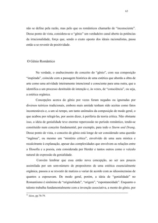 63




não se define pela razão, mas pelo que os românticos chamarão de “inconsciente”.
Desse ponto de vista, considera-se o “gênio” um verdadeiro canal aberto às potências
da irracionalidade, força que, sendo o exato oposto dos ideais racionalistas, passa
então a se revestir de positividade.




O Gênio Romântico


           Na verdade, o enaltecimento do conceito do “gênio”, com sua composição
“inspirada”, coincide com a passagem histórica de uma estética que aborda a obra de
arte como uma atividade inteiramente intencional e consciente para uma outra, que a
identifica a um processo destituído de intenção e, às vezes, de “consciência”, ou seja,
a estética orgânica.
           Concepções acerca do gênio por vezes foram negadas ou ignoradas por
diversos teóricos tradicionais, embora mais amiúde tenham sido aceitas como fatos
incontestáveis e, a um só tempo, um tanto anômalos da composição de modo geral, o
que acabou por relegá-las, por assim dizer, à periferia da teoria crítica. Não obstante
isso, a ideia de genialidade teve enorme repercussão no período romântico, tendo-se
constituído num conceito fundamental, por exemplo, para todo o Sturm und Drang.
Desse ponto de vista, o conceito de gênio está longe de ser considerado uma questão
“ingênua”, ou mesmo um “mistério crítico”, envolvido de uma aura mística e
recalcitrante à explanação, apesar das complexidades que envolvem as relações entre
a filosofia e a poesia, esta considerada por Herder e tantos outros como o veículo
natural de expressão da genialidade.
           Convém lembrar que essa então nova concepção, ao ser aos poucos
assimilada por um sem-número de propositores de uma estética essencialmente
orgânica, passou a se revestir de matizes a variar de acordo com as idiossincrasias de
quantos a esposavam. De modo geral, porém, a ideia de “genialidade” no
Romantismo é sinônimo de “originalidade”, “origem”, “espontaneidade”. Enquanto o
talento trabalha fundamentalmente com a invenção associativa, a mente do gênio, por

21
     Idem, pp.78-79.
 