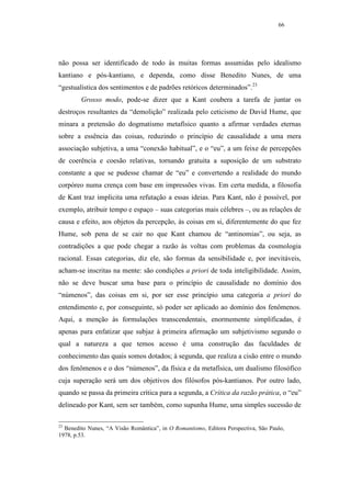 66




não possa ser identificado de todo às muitas formas assumidas pelo idealismo
kantiano e pós-kantiano, e dependa, como disse Benedito Nunes, de uma
“gestualística dos sentimentos e de padrões retóricos determinados”.23
        Grosso modo, pode-se dizer que a Kant coubera a tarefa de juntar os
destroços resultantes da “demolição” realizada pelo ceticismo de David Hume, que
minara a pretensão do dogmatismo metafísico quanto a afirmar verdades eternas
sobre a essência das coisas, reduzindo o princípio de causalidade a uma mera
associação subjetiva, a uma “conexão habitual”, e o “eu”, a um feixe de percepções
de coerência e coesão relativas, tornando gratuita a suposição de um substrato
constante a que se pudesse chamar de “eu” e convertendo a realidade do mundo
corpóreo numa crença com base em impressões vivas. Em certa medida, a filosofia
de Kant traz implícita uma refutação a essas ideias. Para Kant, não é possível, por
exemplo, atribuir tempo e espaço – suas categorias mais célebres –, ou as relações de
causa e efeito, aos objetos da percepção, às coisas em si, diferentemente do que fez
Hume, sob pena de se cair no que Kant chamou de “antinomias”, ou seja, as
contradições a que pode chegar a razão às voltas com problemas da cosmologia
racional. Essas categorias, diz ele, são formas da sensibilidade e, por inevitáveis,
acham-se inscritas na mente: são condições a priori de toda inteligibilidade. Assim,
não se deve buscar uma base para o princípio de causalidade no domínio dos
“númenos”, das coisas em si, por ser esse princípio uma categoria a priori do
entendimento e, por conseguinte, só poder ser aplicado ao domínio dos fenômenos.
Aqui, a menção às formulações transcendentais, enormemente simplificadas, é
apenas para enfatizar que subjaz à primeira afirmação um subjetivismo segundo o
qual a natureza a que temos acesso é uma construção das faculdades de
conhecimento das quais somos dotados; à segunda, que realiza a cisão entre o mundo
dos fenômenos e o dos “númenos”, da física e da metafísica, um dualismo filosófico
cuja superação será um dos objetivos dos filósofos pós-kantianos. Por outro lado,
quando se passa da primeira crítica para a segunda, a Crítica da razão prática, o “eu”
delineado por Kant, sem ser também, como supunha Hume, uma simples sucessão de

23
  Benedito Nunes, “A Visão Romântica”, in O Romantismo, Editora Perspectiva, São Paulo,
1978, p.53.
 