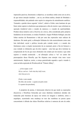 67




impressões passivas, fenomenais e subjetivas, se reconhece então como um eu ativo,
de que temos intuição imediata –, um eu, em última análise, dotado de liberdade e
responsabilidade, não podendo estar sujeito às categorias do entendimento analítico.
Tomando o partido dessa segunda “crítica”, caberá a Fichte, mais kantiano do que
Kant, tentar superar os dualismos que perpassam a obra do mestre e que culminam na
oposição irredutível entre o mundo da natureza e o mundo da espiritualidade.
Produto dessa tentativa será a Doutrina da ciência, obra considerada pelos próprios
fundadores do movimento, os irmãos Friedrich e August Wilhelm Schlegel, uma das
linhas mestras do Romantismo e tida por uma das expressões mais radicais de
idealismo. De modo geral, a afirmação fichteana da vida essencialmente como uma
luta individual, social e política travada pela vontade moral, e o mundo dos
fenômenos como a criação inconsciente do eu numenal, posto a fim de fornecer a
essa vontade os obstáculos que ela deve superar – uma luta que deve terminar na
compreensão do Eu de que esses obstáculos são criados por ele mesmo e que estão
sujeitos à vontade esclarecida –, tal afirmação coloca o “eu” no centro das
preocupações dessa filosofia, que lhe dispensa uma atenção vista raras vezes
anteriormente. Impõe-se, assim, a crença generalizada segundo a qual o mundo é,
como na bela expressão do Wordsworth de “Tintern Abbey”,


       ... all the mighty world
       Of eye, and ear – both what they half create,
       And what perceive


       [Todo o vasto mundo
       Do olho e do ouvido – o quanto em parte criam
       E o quanto eles percebem].


       A propósito de poetas, é interessante observar de que modo as exposições
discursivas e filosóficas fornecidas por esses idealistas românticos alemães são
traduzidas pela literatura da época em termos de imagens e símbolos, mitos e
arquétipos, acarretando uma mudança no teor das metáforas na poesia quase
concomitante à difusão das ideias filosóficas relativas à natureza da arte de então.
 