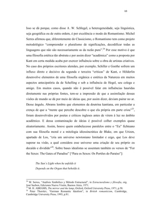 68




Isso se dá porque, como disse A .W. Schlegel, a heterogeneidade, seja línguística,
seja geográfica ou de outra ordem, é por excelência o modo do Romantismo. Michel
Serres afirmou que, diferentemente do Classicismo, o Romantismo tem como projeto
metodológico “compreender o pluralismo de significações, decodificar todas as
linguagens que não são necessariamente as da razão pura”.24 Por esse motivo é que
uma filosofia estética tão abstrata e por assim dizer “acadêmica” como a proposta por
Kant em certa medida acaba por exercer influência sobre a obra de artistas criativos.
No caso dos próprios escritores alemães, por exemplo, Schiller e Goethe sofrem um
influxo direto e decisivo da segunda e terceira “críticas” de Kant, e Hölderlin
desenvolve elementos de uma filosofia orgânica e estética da Natureza em muitos
aspectos antecipatória da de Schelling e sob a influência de Hegel, seu colega e
amigo. Em muitos casos, quando não é possível falar em influências hauridas
diretamente nas próprias fontes, tem-se a impressão de que a assimilação dessas
visões de mundo se dá por meio de ideias que, por assim dizer, deviam pairar no ar.
Desse ângulo, Abrams lembra que elementos da doutrina kantiana, em particular a
crença de que a “mente que percebe descobre o que ela própria em parte criou”25,
foram desenvolvidos por poetas e críticos ingleses antes de virem à luz no âmbito
acadêmico. E dessa contaminação de ideias é possível colher exemplos quase
aleatoriamente. Assim, houve quem estabelecesse paralelos entre o “Eu” fichteano
com sua filosofia moral e a mitologia idiossincrática de Blake, em que Urizen,
apartado de Los, “cria um universo newtoniano limitador e cego, que Los deve
superar na visão, a qual considera esse universo uma criação de seu próprio eu
decaído e dividido”26. Sobre bases idealistas se assentam também os versos de “For
the Sexes: The Gates of Paradise” [“Para os Sexos: Os Portões do Paraíso”]:


        The Sun´s Light when he unfolds it
        Depends on the Organ that beholds it.



24
   M. Serres, “Análisis Simbólico y Método Estructural”, in Estructuralismo y filosofia, org.
José Sazbon, Ediciones Nueva Visión, Buenos Aires, 1971.
25
   M. H. ABRAMS, The mirror and the lamp, Oxford, Oxford University Press, 1971, p.58.
26
    Peter Thorslev, “German Romantic Idealism”, in British romanticism, Cambridge,
Cambridge University Press, 1993, p.81.
 