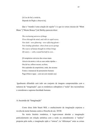 69




       [A Luz do Sol, a irritá-la,
       Depende do Órgão a observá-la],


       Que o “mundo é uma criação do sujeito” é o que os versos iniciais do “Mont
Blanc” [“Monte Branco”] de Shelley parecem dizer:


       The everlasting universe of things
       Flows through the mind, and rolls its rapid waves,
       Now dark – now glittering – now reflecting gloom –
       Now lending splendour, where from secret springs
       The source of human thought its tribute brings
       Of waters, -- with a sound but half its own...


       [O sempiterno universo das coisas mana
       Através da mente e rola as suas ondas rápidas --
       Ora de luz, reflexo escuro, ou breu,
       Ora esplendor de empréstimo, onde, das arcanas
       Fontes o manancial do pensamento humano
       Paga tributo à água – com um som metade seu]




Igualmente difundido será todo um conjunto de imagens comprometidas com a
natureza da “imaginação”, que os românticos sobrepõem à “razão” dos racionalistas
e consideram a suprema faculdade humana.




A Ascensão da “Imaginação”


       Como disse John Stuart Mill, o enaltecimento da imaginação expressa a
revolta da mente humana contra a filosofia do séc. XVIII.
       Na teoria literária romântica, é lugar-comum abordar a imaginação
particularmente em relação antitética com a razão ou entendimento: à “análise”
proposta pela razão, a imaginação opõe a “síntese”; às “diferenças” entre as coisas
 