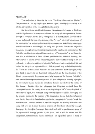 7




ABSTRACT
       This study aims to show that the poem "The Rime of the Ancient Mariner",
first published in 1798 by English poet Samuel Taylor Coleridge (1772-1834), is an
artistic representation of the concept of romantic reverie.
       Starting with the subtitle of the poem, "A poet's reverie", added to The Rime
by Coleridge in one of its subsequent editions, the study will attempt to show that the
concept of "reverie", in this case, corresponds to a shared general vision held by
several authors of the time, who considered the "reverie" a type of "disturbance of
the imagination", or an intermediate state between sleep and wakefulness, as the poet
himself described it. Accordingly, the study will go on to identify the subjective
modes and concepts around romantic imagination by touching on some sources that
Coleridge used in the creation of his own theory of "imagination", a word that, for
him, was a real burden in terms of both speculation and technical meaning, and
which serves as an axis around which the general method of his writing on art and
philosophy revolves, in addition to being the "defense of a given attitude of life and
reality" for the poet on a personal level. This approach may be helpful examining
the "The Rime of the Ancient Mariner", not just for the fact that Coleridge's poetry
goes hand-in-hand with his theoretical writings, but, as the long tradition of the
Rime's exegeses would demonstrate, especially because of the fact that Coleridge's
own reference to the poem as being a work of "pure imagination" directly highlights
the necessity to try and explain its formal and thematic aspects from the context of
this theory.    Besides this, the influences that Coleridge received from his
contemporaries and the literary scene at the beginning of 19th Century England, of
which he was a part, will be traced, along with the aspects of idealist philosophy and
the organist leaning in the creation of his imagination theory that also influenced
him. As this theory is in fact closely related to the concept of the "organic" work that
was in fashion - a closed structure in which all the parts are mutually explained - the
study will have as its main theme an analysis of The Rime, where the concepts
thoroughly developed in Coleridge's theoretical work will be used to make sense of
the symmetrical strategy present in the poem, and it will be shown that his
imagination, metaphoric and radical symbolism – an aspect that applies to many of
 