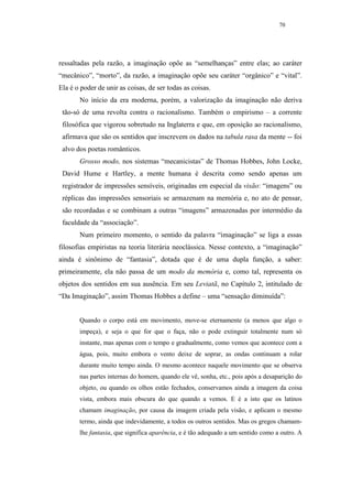 70




ressaltadas pela razão, a imaginação opõe as “semelhanças” entre elas; ao caráter
“mecânico”, “morto”, da razão, a imaginação opõe seu caráter “orgânico” e “vital”.
Ela é o poder de unir as coisas, de ser todas as coisas.
       No início da era moderna, porém, a valorização da imaginação não deriva
 tão-só de uma revolta contra o racionalismo. Também o empirismo – a corrente
 filosófica que vigorou sobretudo na Inglaterra e que, em oposição ao racionalismo,
 afirmava que são os sentidos que inscrevem os dados na tabula rasa da mente -- foi
 alvo dos poetas românticos.
       Grosso modo, nos sistemas “mecanicistas” de Thomas Hobbes, John Locke,
 David Hume e Hartley, a mente humana é descrita como sendo apenas um
 registrador de impressões sensíveis, originadas em especial da visão: “imagens” ou
 réplicas das impressões sensoriais se armazenam na memória e, no ato de pensar,
 são recordadas e se combinam a outras “imagens” armazenadas por intermédio da
 faculdade da “associação”.
       Num primeiro momento, o sentido da palavra “imaginação” se liga a essas
filosofias empiristas na teoria literária neoclássica. Nesse contexto, a “imaginação”
ainda é sinônimo de “fantasia”, dotada que é de uma dupla função, a saber:
primeiramente, ela não passa de um modo da memória e, como tal, representa os
objetos dos sentidos em sua ausência. Em seu Leviatã, no Capítulo 2, intitulado de
“Da Imaginação”, assim Thomas Hobbes a define – uma “sensação diminuída”:


       Quando o corpo está em movimento, move-se eternamente (a menos que algo o
       impeça), e seja o que for que o faça, não o pode extinguir totalmente num só
       instante, mas apenas com o tempo e gradualmente, como vemos que acontece com a
       água, pois, muito embora o vento deixe de soprar, as ondas continuam a rolar
       durante muito tempo ainda. O mesmo acontece naquele movimento que se observa
       nas partes internas do homem, quando ele vê, sonha, etc., pois após a desaparição do
       objeto, ou quando os olhos estão fechados, conservamos ainda a imagem da coisa
       vista, embora mais obscura do que quando a vemos. E é a isto que os latinos
       chamam imaginação, por causa da imagem criada pela visão, e aplicam o mesmo
       termo, ainda que indevidamente, a todos os outros sentidos. Mas os gregos chamam-
       lhe fantasia, que significa aparência, e é tão adequado a um sentido como a outro. A
 