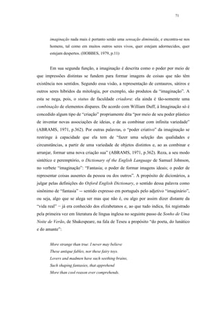 71




       imaginação nada mais é portanto senão uma sensação diminuída, e encontra-se nos
       homens, tal como em muitos outros seres vivos, quer estejam adormecidos, quer
       estejam despertos. (HOBBES, 1979, p.11)


       Em sua segunda função, a imaginação é descrita como o poder por meio de
que impressões distintas se fundem para formar imagens de coisas que não têm
existência nos sentidos. Segundo essa visão, a representação de centauros, sátiros e
outros seres híbridos da mitologia, por exemplo, são produtos da “imaginação”. A
esta se nega, pois, o status de faculdade criadora: ela ainda é tão-somente uma
combinação de elementos díspares. De acordo com William Duff, à Imaginação só é
concedido algum tipo de “criação” propriamente dita “por meio de seu poder plástico
de inventar novas associações de ideias, e de as combinar com infinita variedade”
(ABRAMS, 1971, p.362). Por outras palavras, o “poder criativo” da imaginação se
restringe à capacidade que ela tem de “fazer uma seleção das qualidades e
circunstâncias, a partir de uma variedade de objetos distintos e, ao as combinar e
arranjar, formar uma nova criação sua” (ABRAMS, 1971, p.362). Reza, a seu modo
sintético e peremptório, o Dictionary of the English Language de Samuel Johnson,
no verbete “imaginação”: “Fantasia; o poder de formar imagens ideais; o poder de
representar coisas ausentes da pessoa ou dos outros”. A propósito de dicionários, a
julgar pelas definições do Oxford English Dictionary, o sentido dessa palavra como
sinônimo de “fantasia” -- sentido expresso em português pelo adjetivo “imaginário”,
ou seja, algo que se alega ser mas que não é, ou algo por assim dizer distante da
“vida real” − já era conhecido dos elizabetanos e, ao que tudo indica, foi registrado
pela primeira vez em literatura de língua inglesa no seguinte passo de Sonho de Uma
Noite de Verão, de Shakespeare, na fala de Teseu a propósito “do poeta, do lunático
e do amante”:


       More strange than true. I never may believe
       These antique fables, nor these fairy toys.
       Lovers and madmen have such seething brains,
       Such shaping fantasies, that apprehend
       More than cool reason ever comprehends.
 