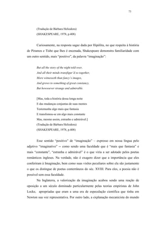 73




       (Tradução de Bárbara Heliodora)
       (SHAKESPEARE, 1978, p.408)


       Curiosamente, na resposta sagaz dada por Hipólita, no que respeita à história
de Piramos e Tisbe que lhes é encenada, Shakespeare demonstra familiaridade com
um outro sentido, mais “positivo”, da palavra “imaginação”:


       But all the story of the night told over,
       And all their minds transfigur’d so together,
       More witnesseth than fancy’s images,
       And grows to something of great constancy,
       But howsoever strange and admirable.


       [Mas, toda a história dessa longa noite
       E das mudanças conjuntas de suas mentes
       Testemunha algo mais que fantasia
       E transfomou-se em algo mais constante
       Mas, mesmo assim, estranho e admirável.]
       (Tradução de Bárbara Heliodora)
       (SHAKESPEARE, 1978, p.408)


       Esse sentido “positivo” de “imaginação” – expresso em nossa língua pelo
adjetivo “imaginativo” -- como sendo uma faculdade que é “mais que fantasia” e
mais “constante”, “estranha e admirável” é o que viria a ser adotado pelos poetas
românticos ingleses. Na verdade, não é exagero dizer que a importância que eles
conferiram à Imaginação, bem como suas visões peculiares sobre ela são justamente
o que os distingue de poetas conterrâneos do séc. XVIII. Para eles, a poesia não é
possível sem essa faculdade.
       Na Inglaterra, a valorização da imaginação acabou sendo uma reação de
oposição a um século dominado particularmente pelas teorias empiristas de John
Locke, apropriadas que eram a uma era de especulação científica que tinha em
Newton sua voz representativa. Por outro lado, a explanação mecanicista do mundo
 
