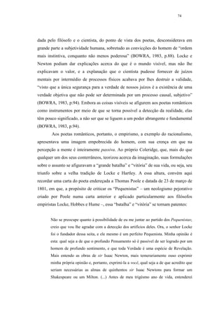 74




dada pelo filósofo e o cientista, do ponto de vista dos poetas, desconsiderava em
grande parte a subjetividade humana, sobretudo as convicções do homem de “ordem
mais instintiva, conquanto não menos poderosa” (BOWRA, 1983, p.88). Locke e
Newton podiam dar explicações acerca do que é o mundo visível, mas não lhe
explicavam o valor, e a explanação que o cientista pudesse fornecer de juízos
mentais por intermédio de processos físicos acabava por lhes destruir a validade,
“visto que a única segurança para a verdade de nossos juízos é a existência de uma
verdade objetiva que não pode ser determinada por um processo causal, subjetivo”
(BOWRA, 1983, p.94). Embora as coisas visíveis se afigurem aos poetas românticos
como instrumentos por meio de que se torna possível a detecção da realidade, elas
têm pouco significado, a não ser que se liguem a um poder abrangente e fundamental
(BOWRA, 1983, p.94).
        Aos poetas românticos, portanto, o empirismo, a exemplo do racionalismo,
apresentava uma imagem empobrecida do homem, com sua crença em que na
percepção a mente é inteiramente passiva. Ao próprio Coleridge, que, mais do que
qualquer um dos seus conterrâneos, teorizou acerca da imaginação, suas formulações
sobre o assunto se afiguravam a “grande batalha” e “vitória” de sua vida, ou seja, seu
triunfo sobre a velha tradição de Locke e Hartley. A essa altura, convém aqui
recordar uma carta do poeta endereçada a Thomas Poole e datada de 23 de março de
1801, em que, a propósito de criticar os “Pequenistas” – um neologismo pejorativo
criado por Poole numa carta anterior e aplicado particularmente aos filósofos
empiristas Locke, Hobbes e Hume –, essa “batalha” e “vitória” se tornam patentes:


       Não se preocupe quanto à possibilidade de eu me juntar ao partido dos Pequenistas;
       creio que vou lhe agradar com a detecção dos artifícios deles. Ora, o senhor Locke
       foi o fundador dessa seita, e ele mesmo é um perfeito Pequenista. Minha opinião é
       esta: qual seja a de que o profundo Pensamento só é passível de ser logrado por um
       homem de profundo sentimento, e que toda Verdade é uma espécie de Revelação.
       Mais entendo as obras de sir Isaac Newton, mais temerariamente ouso exprimir
       minha própria opinião e, portanto, exprimi-la a você, qual seja a de que acredito que
       seriam necessárias as almas de quinhentos sir Isaac Newtons para formar um
       Shakespeare ou um Milton. (...) Antes de meu trigésmo ano de vida, entenderei
 