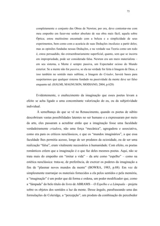 75




       completamente o conjunto das Obras de Newton; por ora, devo contentar-me com
       meu empenho em fazer-me senhor absoluto de sua obra mais fácil, aquela sobre
       Óptica; estou muitíssimo encantado com a beleza e a simplicidade de seus
       experimentos, bem como com a acurácia de suas Deduções imediatas a partir deles;
       mas as opiniões fundadas nessas Deduções, e na verdade sua Teoria como um todo
       é, estou persuadido, tão extraordinariamente superficial, quanto, sem que se incorra
       em impropriedade, pode ser considerada falsa. Newton era um mero materialista –
       em seu sistema, a Mente é sempre passiva, um Expectador ocioso do Mundo
       exterior. Se a mente não for passiva, se ela na verdade for feita à Imagem de Deus, e
       isso também no sentido mais sublime, a Imagem do Criador, haverá bases para
       suspeitarmos que qualquer sistema fundado na passividade da mente deve ser falso
       enquanto tal. (HALMI, MAGNUSON, MODIANO, 2004, p.628)


       Evidentemente, o enaltecimento da imaginação que esses poetas levam a
efeito se acha ligado a uma concomitante valorização do eu, ou da subjetividade
individual.
        À semelhança do que se vê no Renascimento, quando os poetas de súbito
descobriram vastas possibilidades latentes no ser humano e a expressaram por meio
da arte, eles passaram a acreditar então que a imaginação fosse uma faculdade
verdadeiramente criadora, não uma força “mecânica”, agregadora e associativa,
como era para os críticos neoclássicos, e que os “mundos imaginários”, a que essa
faculdade lhes permitia acesso, longe de ser produtos da ociosidade, ou de ser uma
realização “falsa”, eram vitalmente necessários à humanidade. Com efeito, os poetas
românticos crêem que a imaginação é o que faz deles mesmos poetas. Aqui, não se
trata mais do empenho em “imitar a vida” – da arte como “espelho” – como na
estética neoclássica: trata-se, de preferência, de exercer os poderes da imaginação a
fim de “plasmar novos mundos da mente” (BOWRA, 1983, p.88). Em vez de
simplesmente rearranjar os materiais fornecidos a ela pelos sentidos e pela memória,
a “imaginação” é um poder que dá forma e ordena, um poder modificador que, como
a “lâmpada” do belo título do livro de ABRAMS – O Espelho e a Lâmpada – projeta
sobre os objetos dos sentidos a luz da mente. Desse ângulo, parafraseando uma das
formulações de Coleridge, a “percepção”, um produto da combinação do percebedor
 
