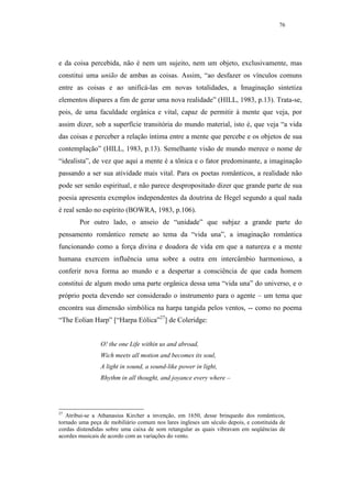 76




e da coisa percebida, não é nem um sujeito, nem um objeto, exclusivamente, mas
constitui uma união de ambas as coisas. Assim, “ao desfazer os vínculos comuns
entre as coisas e ao unificá-las em novas totalidades, a Imaginação sintetiza
elementos díspares a fim de gerar uma nova realidade” (HILL, 1983, p.13). Trata-se,
pois, de uma faculdade orgânica e vital, capaz de permitir à mente que veja, por
assim dizer, sob a superfície transitória do mundo material, isto é, que veja “a vida
das coisas e perceber a relação íntima entre a mente que percebe e os objetos de sua
contemplação” (HILL, 1983, p.13). Semelhante visão de mundo merece o nome de
“idealista”, de vez que aqui a mente é a tônica e o fator predominante, a imaginação
passando a ser sua atividade mais vital. Para os poetas românticos, a realidade não
pode ser senão espiritual, e não parece despropositado dizer que grande parte de sua
poesia apresenta exemplos independentes da doutrina de Hegel segundo a qual nada
é real senão no espírito (BOWRA, 1983, p.106).
        Por outro lado, o anseio de “unidade” que subjaz a grande parte do
pensamento romântico remete ao tema da “vida una”, a imaginação romântica
funcionando como a força divina e doadora de vida em que a natureza e a mente
humana exercem influência uma sobre a outra em intercâmbio harmonioso, a
conferir nova forma ao mundo e a despertar a consciência de que cada homem
constitui de algum modo uma parte orgânica dessa uma “vida una” do universo, e o
próprio poeta devendo ser considerado o instrumento para o agente – um tema que
encontra sua dimensão simbólica na harpa tangida pelos ventos, -- como no poema
“The Eolian Harp” [“Harpa Eólica”27] de Coleridge:


                O! the one Life within us and abroad,
                Wich meets all motion and becomes its soul,
                A light in sound, a sound-like power in light,
                Rhythm in all thought, and joyance every where –




27
   Atribui-se a Athanasius Kircher a invenção, em 1650, desse brinquedo dos românticos,
tornado uma peça de mobiliário comum nos lares ingleses um século depois, e constituída de
cordas distendidas sobre uma caixa de som retangular as quais vibravam em seqüências de
acordes musicais de acordo com as variações do vento.
 