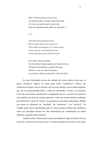 77




              [Oh! A Vida una dentro em nós e fora,
              que enfrenta todas as moções, torna-se-lhe alma
              e é luz no som, poder igual ao som na luz,
              ritmo em todo pensamento, júbilo em toda parte --]


              (...)

              And what if all of animated nature
              Be but organic harps diversely fram´d,
              That tremble into thought, as o´er them sweeps
              Plastic and vast, one intellectual breeze,
              At once the Soul of each, and God of all?


              [E se toda a naureza animada
              For tão-somente Harpas orgânicas de formas diversas,
              Vibrando em pensamento, quando nelas passa,
              Plástico e vasto, um vento do intelecto,
              A um tempo a Alma de cada qual e o Deus de tudo?],


       Ao tecer formulações acerca da unidade das coisas, pode-se dizer que os
poetas românticos ingleses de modo geral foram “metafísicos”, embora não
confiassem na lógica, mas na intuição, não na razão analítica, mas na alma inspirada,
que, em sua potencialidade plena, é capaz de transcender a mente e as emoções.
Visto que esses poetas consideravam a imaginação não só o seu dom mais precioso
mas também uma fonte de energia espiritual, é claro que inevitavelmente acabariam
por atribuir-lhe o status de “divina”, ou partícipe de uma ordem sobrenatural, abrindo
sua poesia às dimensões do “inusitado”, do “misterioso” e do “invisível”. Na
verdade, parece haver unanimidade entre os críticos quanto à ênfase dos românticos
sobre essa faculdade humana ter sido intensificada por considerações de ordem
religiosa, conquanto nada ortodoxas.
        Embora Locke e Newton houvessem encontrado um lugar para Deus em seus
universos, o primeiro com base em que “as obras da natureza em todas as suas partes
 
