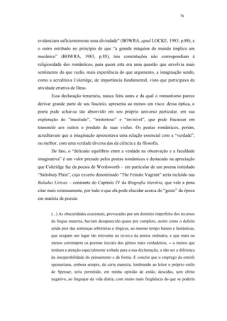 78




evidenciam suficientemente uma divindade” (BOWRA, apud LOCKE, 1983, p.88), e
o outro estribado no princípio de que “a grande máquina do mundo implica um
mecânico” (BOWRA, 1983, p.88), tais constatações não correspondiam à
religiosidade dos românticos, para quem esta era uma questão que envolvia mais
sentimento do que razão, mais experiência do que argumento, a imaginação sendo,
como a acreditava Coleridge, de importância fundamental, visto que participava da
atividade criativa de Deus.
       Essa declaração temerária, nunca feita antes e da qual o romantismo parece
derivar grande parte de seu fascínio, apresenta ao menos um risco: dessa óptica, o
poeta pode achar-se tão absorvido em seu próprio universo particular, em sua
exploração do “inusitado”, “misterioso” e “invisível”, que pode fracassar em
transmitir aos outros o produto de suas visões. Os poetas românticos, porém,
acreditavam que a imaginação apresentava uma relação essencial com a “verdade”,
ou melhor, com uma verdade diversa das da ciência e da filosofia.
       De fato, o “delicado equilíbrio entre a verdade na observação e a faculdade
imaginativa” é um valor prezado pelos poetas românticos e destacado na apreciação
que Coleridge faz da poesia de Wordsworth – em particular de um poema intitulado
“Salisbury Plain”, cujo excerto denominado “The Female Vagrant” seria incluído nas
Baladas Líricas – constante do Capítulo IV da Biografia literária, que vale a pena
citar mais extensamente, por tudo o que ela pode elucidar acerca do “gosto” da época
em matéria de poesia:


       (...) As obscuridades ocasionais, provocadas por um domínio imperfeito dos recursos
       da língua materna, haviam desaparecido quase por completo, assim como o defeito
       ainda pior das sentenças arbitrárias e ilógicas, ao mesmo tempo banais e fantásticas,
       que ocupam um lugar tão relevante na técnica da poesia ordinária, e que mais ou
       menos corrompem os poemas iniciais dos gênios mais verdadeiros, -- a menos que
       tenham a atenção especialmente voltada para a sua declamação, a não ser a diferença
       da inseparabilidade do pensamento e da forma. E concluí que o emprego da estrofe
       spenseriana, embora sempre, de certa maneira, lembrando ao leitor o próprio estilo
       de Spenser, teria permitido, em minha opinião de então, descidas, sem efeito
       negativo, ao linguajar da vida diária, com muito mais freqüência do que se poderia
 