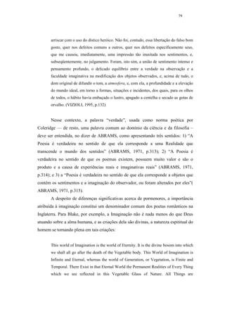 79




       arriscar com o uso do dístico heróico. Não foi, contudo, essa libertação do falso bom
       gosto, quer nos defeitos comuns a outros, quer nos defeitos especificamente seus,
       que me causou, imediatamente, uma impressão tão inusitada nos sentimentos, e,
       subseqüentemente, no julgamento. Foram, isto sim, a união de sentimento intenso e
       pensamento profundo, o delicado equilíbrio entre a verdade na observação e a
       faculdade imaginativa na modificação dos objetos observados, e, acima de tudo, o
       dom original de difundir o tom, a atmosfera, e, com ela, a profundidade e a elevação
       do mundo ideal, em torno a formas, situações e incidentes, dos quais, para os olhos
       de todos, o hábito havia embaçado o lustro, apagado a centelha e secado as gotas de
       orvalho. (VIZIOLI, 1995, p.132)


       Nesse contexto, a palavra “verdade”, usada como norma poética por
Coleridge — de resto, uma palavra comum ao domínio da ciência e da filosofia –
deve ser entendida, no dizer de ABRAMS, como apresentando três sentidos: 1) “A
Poesia é verdadeira no sentido de que ela corresponde a uma Realidade que
transcende o mundo dos sentidos” (ABRAMS, 1971, p.313); 2) “A Poesia é
verdadeira no sentido de que os poemas existem, possuem muito valor e são o
produto e a causa de experiências reais e imaginativas reais” (ABRAMS, 1971,
p.314); e 3) a “Poesia é verdadeira no sentido de que ela corresponde a objetos que
contêm os sentimentos e a imaginação do observador, ou foram alterados por eles”(
ABRAMS, 1971, p.315).
       A despeito de diferenças significativas acerca de pormenores, a importância
atribuída à imaginação constitui um denominador comum dos poetas românticos na
Inglaterra. Para Blake, por exemplo, a Imaginação não é nada menos do que Deus
atuando sobre a alma humana, e as criações dela são divinas, a natureza espititual do
homem se tornando plena em tais criações:


       This world of Imagination is the world of Eternity. It is the divine bosom into which
       we shall all go after the death of the Vegetable body. This World of Imagination is
       Infinite and Eternal, whereas the world of Generation, or Vegetation, is Finite and
       Temporal. There Exist in that Eternal World the Permanent Realities of Every Thing
       which we see reflected in this Vegetable Glass of Nature. All Things are
 
