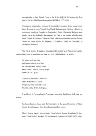 80




          comprehended in their Eternal Forms in the divine body of the Saviour, the True
          Vine of Eternity, The Human Imagination. (BOWRA, 1977, p.89)


          [O mundo da Imaginação é o mundo da Eternidade. É o regaço divino aonde iremos
          depois da morte do corpo Vegetal. Esse Mundo da Imaginação é Infinito e Eterno, ao
          passo que o mundo da Geração, ou Vegetação, é Finito e Temporal. Existem nesse
          Mundo Eterno as Realidades Permanentes de Tudo o que vemos refletido nesse
          Vidro Vegetal da Natureza. Todas as Coisas estão compreendidas em suas Formas
          Eternas no corpo divino do Salvador, a Verdadeira Vinha da Eternidade, A
          Imaginação Humana.]


          Para ele, as teorias de quantos tentam em vão destruir essa “luz divina”, como
os atomistas ou os newtonianos, na presença dela estão fadadas a se anular:


          The Atoms of Democritus
          And Newton’s Particles of light
          Are sands upon the Red sea shore,
          Where Israel’s tents do shine so bright.
          (BOWRA, 1977, p.94)


          [Átomos de Demócrito e partículas
          De luz de Newton são a areia
          Pela praia do Mar Vermelho, onde
          A luz das tendas de Israel chispeia.]


          A tendência às “generalizações”, marca e aspiração da ciência, é alvo de seu
ataque:


          The Generalize is to be an Idiot. To Particularize is the Alone Distinction of Merit.
          General Knowledges are those Knowledges that idiots posses.


          What is General Nature? is there Such a Thing? what is General Knowledge? is there
          such a Thing? Strictly Speaking All Knowledge is Particular (BOWRA, 1977, p.96).
 