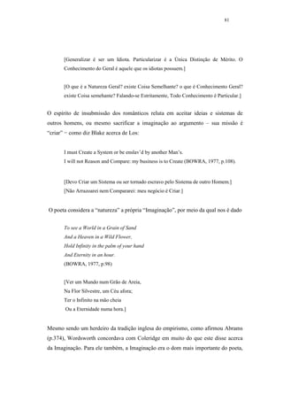 81




       [Generalizar é ser um Idiota. Particularizar é a Única Distinção de Mérito. O
       Conhecimento do Geral é aquele que os idiotas possuem.]


       [O que é a Natureza Geral? existe Coisa Semelhante? o que é Conhecimento Geral?
       existe Coisa semehante? Falando-se Estritamente, Todo Conhecimento é Particular.]


O espírito de insubmissão dos românticos reluta em aceitar ideias e sistemas de
outros homens, ou mesmo sacrificar a imaginação ao argumento – sua missão é
“criar” − como diz Blake acerca de Los:


       I must Create a System or be enslav’d by another Man’s.
       I will not Reason and Compare: my business is to Create (BOWRA, 1977, p.108).


       [Devo Criar um Sistema ou ser tornado escravo pelo Sistema de outro Homem.]
       [Não Arrazoarei nem Compararei: meu negócio é Criar.]


O poeta considera a “natureza” a própria “Imaginação”, por meio da qual nos é dado


       To see a World in a Grain of Sand
       And a Heaven in a Wild Flower,
       Hold Infinity in the palm of your hand
       And Eternity in an hour.
       (BOWRA, 1977, p.98)


       [Ver um Mundo num Grão de Areia,
       Na Flor Silvestre, um Céu afora;
       Ter o Infinito na mão cheia
       Ou a Eternidade numa hora.]


Mesmo sendo um herdeiro da tradição inglesa do empirismo, como afirmou Abrams
(p.374), Wordsworth concordava com Coleridge em muito do que este disse acerca
da Imaginação. Para ele também, a Imaginação era o dom mais importante do poeta,
 