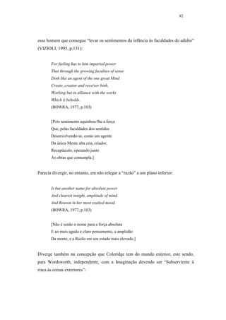 82




esse homem que consegue “levar os sentimentos da infância às faculdades do adulto”
(VIZIOLI, 1995, p.131):


       For feeling has to him imparted power
       That through the growing faculties of sense
       Doth like an agent of the one great Mind
       Create, creator and receiver both,
       Working but in alliance with the works
       Which it beholds.
       (BOWRA, 1977, p.103)


       [Pois sentimento aquinhou-lhe a força
       Que, pelas faculdades dos sentidos
       Desenvolvendo-se, como um agente
       Da única Mente alta cria, criador,
       Receptáculo, operando junto
       Às obras que contempla.]


Parecia divergir, no entanto, em não relegar a “razão” a um plano inferior:


       Is but another name for absolute power
       And clearest insight, amplitude of mind.
       And Reason in her most exalted mood.
       (BOWRA, 1977, p.103)


       [Não é senão o nome para a força absoluta
       E ao mais agudo e claro pensamento, a amplidão
       Da mente, e a Razão em seu estado mais elevado.]


Diverge também na concepção que Coleridge tem do mundo exterior, este sendo,
para Wordsworth, independente, com a Imaginação devendo ser “Subserviente à
risca às coisas exteriores”:
 