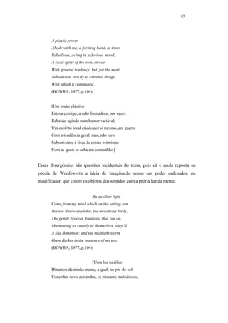 83




       A plastic power
       Abode with me; a forming hand, at times
       Rebellious, acting in a devious mood;
       A local spirit of his own, at war
       With general tendency, but, for the most,
       Subservient strictly to external things
       With which it communed.
       (BOWRA, 1977, p.104)


       [Um poder plástico
       Estava comigo; a mão formadora, por vezes
       Rebelde, agindo num humor variável;
       Um espírito local criado por si mesmo, em guerra
       Com a tendência geral, mas, não raro,
       Subserviente à risca às coisas exteriores
       Com as quais se acha em comunhão.]


Essas divergências são questões incidentais do tema, pois cá e acolá reponta na
poesia de Wordsworth a ideia de Imaginação como um poder ordenador, ou
modificador, que colore os objetos dos sentidos com a prória luz da mente:


                                An auxiliar light
       Came from my mind which on the setting sun
       Bestow’d new splendor, the melodious birds,
       The gentle breezes, fountains that ran on,
       Murmuring so sweetly in themselves, obey’d
       A like dominion; and the midnight storm
       Grew darker in the presence of my eye.
       (BOWRA, 1977, p.104)


                                [Uma luz auxiliar
       Dimanou da minha mente, a qual, no pôr-do-sol
       Concedeu novo esplendor, os pássaros melodiosos,
 