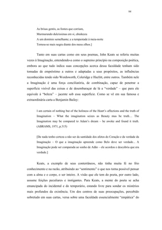 84




       As brisas gentis, as fontes que corriam,
       Murmurando dulcíssimas em si, obedeceu
       A um domínio semelhante; e a tempestade à meia-noite
       Tornou-se mais negra diante dos meus olhos.]


       Tanto em suas cartas como em seus poemas, John Keats se referiu muitas
vezes à Imaginação, entendendo-a como o supremo princípio na composição poética,
embora ao que tudo indica suas concepções acerca dessa faculdade tenham sido
tomadas de empréstimo a outros e adaptadas a seus propósitos, as influências
reconhecidas tendo sido Wordsworth, Coleridge e Hazlitt, entre outros. Também nele
a Imaginação é uma força conciliatória, de combinação, capaz de penetrar a
superfície visível das coisas e de desembaraçar de lá a “verdade” – que para ele
equivale à “beleza” – jacente sob essa superfície. Como se vê em sua famosa e
extraordinária carta a Benjamin Bailey:


       I am certain of nothing but of the holiness of the Heart’s affections and the truth of
       Imagination – What the imagination seizes as Beauty mus be truth… The
       Imagination may be compared to Adam’s dream – he awoke and found it truth.
       (ABRAMS, 1971, p.315)


       [De nada tenho certeza a não ser da santidade dos afetos do Coração e da verdade da
       Imaginação – O que a imaginação apreende como Belo deve ser verdade... A
       Imaginação pode ser comparada ao sonho de Adão – ele acordou e descobriu que era
       verdade.]


       Keats, a exemplo de seus conterrâneos, não tinha muita fé no frio
conhecimento e na razão, atribuindo ao “sentimento” o que nos torna possível pensar
com a alma e o corpo, o ser inteiro. A visão que ele tem do poeta, por outro lado,
assume feições peculiares e instigantes. Para Keats, a mente do poeta se acha
emancipada do incidental e do temporário, estando livre para sondar os mistérios
mais profundos da existência. Um dos centros de suas preocupações, percebido
sobretudo em suas cartas, versa sobre uma faculdade essencialmente “empática” do
 