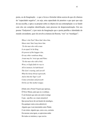 85




poeta, ou da Imaginação – o que o levou a formular ideias acerca do que ele chamou
de “capacidade negativa”, ou seja, uma capacidade de penetrar o que quer que seja
de sua escolha, e apta a se projetar sobre os objetos de sua contemplação e a se fundir
com eles em completa identificação, num processo de despersonalização. Em seu
poema “Endymion”, é por meio da Imaginação que o poeta partilha a identidade do
mundo circundante, quer ele envolva criaturas da floresta, “reis” ou “mendigos”:


       Where’s the Poet? Show him! show him,
       Muses nine! that I may know him.
       ’Tis the man who with a man
       Is an equal, be he King,
       Or poorest of the beggar-clan,
       Or any other wondrous thing
       A man may be ’twixt ape and Plato;
       ’Tis the man who with a bird,
       Wren, or Eagle finds its way to
       All its instincts; he hath heard
       The Lion’s roaring, and can tell
       What his horny throat expresseth,
       And to him the Tiger’s yell
       Comes articulate and presseth
       On his ear like mother-tongue.


       [Onde está o Poeta? Façam que apareça,
       Ó Nove Musas, para que eu o conheça.
       É um homem que ante um outro é amigo
       E par, seja Rei, ou o mais miserável
       Que possa haver de um bando de mendigos,
       Ou qualquer outra coisa admirável;
       Alguém que é um intermédio entre Platão
       E um símio; alguém que, com a ave, corruíra
       Ou mesmo uma águia, se aproxima então
       De todos os instintos; o que ouvira
 