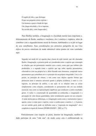 86




        O rugido do leão, e que distingue
        O que sua garganta córnia exprime −
        Um homem a quem o brado do tigre
        Lhe chega articulado, e lá se imprime,
        No ouvido dele, como língua-mãe.]


        Para Shellley também, a Imaginação é a faculdade mental mais importante e,
diferentemente da Razão, analítica e mecânica, ela é sintética e orgânica, além de
contribuir com o engrandecimento moral do homem, habilitando-o a se pôr no lugar
de seus semelhantes. Suas considerações nos primeiros parágrafos de sua Uma
defesa da poesia sintetizam de modo admirável vários pontos de vista ventilados
aqui:


        Segundo um modo de ver aquelas duas classes de ação mental, que são chamadas
        Razão e Imaginação, a primeira pode ser considerada como o espírito que contempla
        as relações que um pensamento mantém com o outro, como quer que tenham sido
        produzidos; e a segunda como o espírito que age sobre aqueles pensamentos,
        colorindo-os com sua própria luz e, deles fazendo seus elementos, compondo outros
        pensamentos que contenham em si o princípio de sua própria integridade. Um é o to-
        poiein, ou princípio de síntese, e tem como seus objetos aquelas formas que
        pertencem tanto à natureza universal quanto à própria existência; o outro é o to-
        logizein, ou princípio de análise, e sua ação vê as relações entre as coisas
        simplesmente como relações, considerando os pensamentos não em sua unidade
        essencial, mas como as representações algébricas que conduzem a certos resultados
        gerais. A razão é a enumeração de quantidades já conhecidas; a imaginação é a
        percepção do valor dessas quantidades, tanto isoladamente quanto em seu conjunto.
        A razão atenta para as diferenças, e a imaginação assim como o instrumento é para o
        agente, como o corpo para o espírito, como a sombra para a matéria. (...) A poesia,
        em um sentido geral, pode ser definida como a “expressão da imaginação”: ela é
        congênita à origem do homem (DOBRANSZKY, 2002, p.171).


        Particularmente com respeito ao poeta, detentor da Imaginação, também é
dado participar de uma “vida una”, do modo como esta é emblematizada na
 